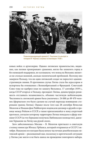 208 И С Т О Р И Я Л И Т В Ы
ковых войск и артиллерии. Однако литовское правительство, видев-
шее, как поляки проигрывают сражения, могло бы захватить город и
без немецкой поддержки, но осознавало, что поход на Вильнюс являет-
ся не столько военной, сколько политической проблемой. Поэтому оно
заверило Польшу, что ни один литовский солдат не пересечет админи-
стративную линию. В противном случае Литва стала бы агрессором и
испортила бы отношения с Великобританией и Францией. Советский
Союз тоже не одобрял план по захвату Вильнюса. 17 сентября 1939 г.,
когда СССР вторгся в Польшу, президент Литвы, демонстрируя реши-
мость отстаивать независимость, объявил частичную мобилизацию.
Численность литовской армии была увеличена с 24 000 до 89 470 чело-
век (формально это было сделано на случай перехода воюющими сто-
ронами границ Литвы). Однако после того как 28 сентября Вячеслав
Молотов и Иоахим фон Риббентроп подписали договор о дружбе и гра-
нице между Рейхом и СССР, а также прилагавшийся к нему секретный
протокол, согласно которому территория Литвы попадала в сферу вли-
яния СССР (за что Германия получила Люблинское воеводство), давле-
ние Германии на Литву как рукой сняло.
Зато забеспокоилась Москва – В.  Молотов пригласил в советскую
столицу министра Юозаса Урбшиса, который отправился в СССР 2 ок-
тября. Накануне его поездки была начата частичная демобилизация ли-
товской армии – рискованный шаг, поскольку в критической ситуации
у Литвы уже могло и не быть шанса на проведение повторного набора.
Главнокомандующий армией С. Раштикис (в центре) и
генерал Й. Чернюс (справа) на маневрах 1938 г.
 