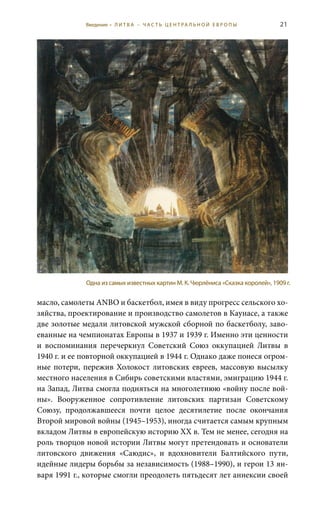 21
масло, самолеты ANBO и баскетбол, имея в виду прогресс сельского хо-
зяйства, проектирование и производство самолетов в Каунасе, а также
две золотые медали литовской мужской сборной по баскетболу, заво-
еванные на чемпионатах Европы в 1937 и 1939 г. Именно эти ценности
и воспоминания перечеркнул Советский Союз оккупацией Литвы в
1940 г. и ее повторной оккупацией в 1944 г. Однако даже понеся огром-
ные потери, пережив Холокост литовских евреев, массовую высылку
местного населения в Сибирь советскими властями, эмиграцию 1944 г.
на Запад, Литва смогла подняться на многолетнюю «войну после вой-
ны». Вооруженное сопротивление литовских партизан Советскому
Союзу, продолжавшееся почти целое десятилетие после окончания
Второй мировой войны (1945–1953), иногда считается самым крупным
вкладом Литвы в европейскую историю XX в. Тем не менее, сегодня на
роль творцов новой истории Литвы могут претендовать и основатели
литовского движения «Саюдис», и вдохновители Балтийского пути,
идейные лидеры борьбы за независимость (1988–1990), и герои 13 ян-
варя 1991 г., которые смогли преодолеть пятьдесят лет аннексии своей
Одна из самых известных картин М. К. Чюрлёниса «Сказка королей», 1909 г.
Введение • Л И Т В А – Ч А С Т Ь Ц Е Н Т РА Л Ь Н О Й Е В Р О П Ы
 