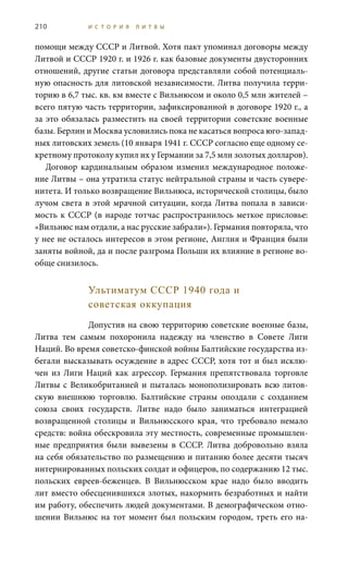 210 И С Т О Р И Я Л И Т В Ы
помощи между СССР и Литвой. Хотя пакт упоминал договоры между
Литвой и СССР 1920 г. и 1926 г. как базовые документы двусторонних
отношений, другие статьи договора представляли собой потенциаль-
ную опасность для литовской независимости. Литва получила терри-
торию в 6,7 тыс. кв. км вместе с Вильнюсом и около 0,5 млн жителей –
всего пятую часть территории, зафиксированной в договоре 1920 г., а
за это обязалась разместить на своей территории советские военные
базы. Берлин и Москва условились пока не касаться вопроса юго-запад-
ных литовских земель (10 января 1941 г. СССР согласно еще одному се-
кретному протоколу купил их у Германии за 7,5 млн золотых долларов).
Договор кардинальным образом изменил международное положе-
ние Литвы – она утратила статус нейтральной страны и часть сувере-
нитета. И только возвращение Вильнюса, исторической столицы, было
лучом света в этой мрачной ситуации, когда Литва попала в зависи-
мость к СССР (в народе тотчас распространилось меткое присловье:
«Вильнюс нам отдали, а нас русские забрали»). Германия повторяла, что
у нее не осталось интересов в этом регионе, Англия и Франция были
заняты войной, да и после разгрома Польши их влияние в регионе во-
обще снизилось.
Ультиматум СССР 1940 года и
советская оккупация
Допустив на свою территорию советские военные базы,
Литва тем самым похоронила надежду на членство в Совете Лиги
Наций. Во время советско-финской войны Балтийские государства из-
бегали высказывать осуждение в адрес СССР, хотя тот и был исклю-
чен из Лиги Наций как агрессор. Германия препятствовала торговле
Литвы с Великобританией и пыталась монополизировать всю литов-
скую внешнюю торговлю. Балтийские страны опоздали с созданием
союза своих государств. Литве надо было заниматься интеграцией
возвращенной столицы и Вильнюсского края, что требовало немало
средств: война обескровила эту местность, современные промышлен-
ные предприятия были вывезены в СССР. Литва добровольно взяла
на себя обязательство по размещению и питанию более десяти тысяч
интернированных польских солдат и офицеров, по содержанию 12 тыс.
польских евреев-беженцев. В Вильнюсском крае надо было вводить
лит вместо обесценившихся злотых, накормить безработных и найти
им работу, обеспечить людей документами. В демографическом отно-
шении Вильнюс на тот момент был польским городом, треть его на-
 