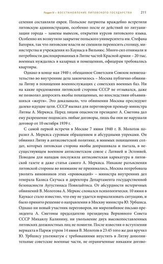 211
селения составляли евреи. Польские патриоты враждебно встретили
литовскую администрацию, особенно после ее действий по литуани-
зации города – замены вывесок, открытия курсов литовского языка.
Особенно их возмутило закрытие польского университета им. Стефана
Батория, так что литовские власти не спешили переносить столицу, ми-
нистерства и учреждения из Каунаса в Вильнюс. Много сил отнимали и
потребности дислоцированных в Литве частей Красной армии – 20 тыс.
военных нуждались в казармах и помещениях, офицерам требовались
квартиры.
Однако в конце мая 1940 г. обещанное Советским Союзом невмеша-
тельство во внутренние дела закончилось – Москва публично обвини-
ла Литву в похищении военнослужащих с советских военных баз. Ни
на какие предложения литовской стороны СССР не отзывался, даже
не позволил допросить якобы похищенных, но впоследствии объявив-
шихся «жертв». Это доказывало, что обвинения Москвы преследуют
далеко идущие цели. СССР вызвал для переговоров премьер-министра
Литвы А. Меркиса. Перед лицом опасности президент А. Сметона дал
ему разрешение подписать любые договоры, лишь бы они не нарушали
договор от 10 октября 1939 г.
С самой первой встречи в Москве 7  июня 1940  г. В.  Молотов по-
разил А. Меркиса суровым обращением и абсурдными упреками. Он
обвинил Литву в антисоветской политике, в мнимых похищениях сол-
дат, которых литовская сторона якобы допрашивала и пытала, в не-
существующем военном антисоветском союзе с Латвией и Эстонией.
Поводом для нападок послужила антисоветская карикатура в литов-
ской газете и даже статья самого А.  Меркиса. Никакие разъяснения
литовской стороны во внимание не принимались, Москва потребовала
уволить виновников этих «провокаций» – министра внутренних дел
генерала Казиса Скучаса и директора Департамента государственной
безопасности Аугустинаса Повилайтиса. От абсурдности истеричных
обвинений В. Молотова А. Меркис сломался психологически. 10 июня в
Каунасе стало известно, что ему не удается нормализовать ситуацию, и
было принято решение о направлении в Москву министра Ю. Урбшиса.
Однако ни новый участник переговоров, ни миролюбивое письмо пре-
зидента А.  Сметоны председателю президиума Верховного Совета
СССР Михаилу Калинину, ни увольнение двух высокопоставленных
литовских должностных лиц не помогли. После известия о вступлении
вермахта в Париж утром 14 июня В. Молотов в 23:45 того же дня вручил
Ю. Урбшису ультиматум с требованиями впустить в Литву дополни-
тельные советские военные части, не ограниченные никаким догово-
Раздел IV • В О С С ТА Н О В Л Е Н И Е Л И Т О В С К О Г О Г О С У Д А Р С Т В А
 