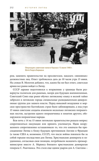 212 И С Т О Р И Я Л И Т В Ы
ром, заменить правительство на просоветское, наказать «виновных»
должностных лиц. Ответ требовалось дать до 10 часов утра 15 июня.
На словах В. Молотов добавил, что, каким бы ни был ответ, советская
армия все равно войдет в Литву.
СССР заранее подготовился к вторжению: у границы были раз-
вернуты госпитали для раненых, лагеря для будущих военнопленных.
Советский Союз еще ранее обучил литовскому языку и весной тайно
забросил в литовские города специальные разведывательно-диверси-
онные группы для захвата власти. Перед инвазией воздушное и мор-
ское пространство Балтийских стран было заблокировано, а под утро
15 июня советские солдаты атаковали несколько литовских погранич-
ных постов, застрелив одного пограничника и похитив другого, обе-
зоружили пограничные наряды.
Всю ночь с 14 на 15 июня литовское правительство решало вопрос:
сопротивляться оккупации или принять ультиматум. Идею воору-
женного сопротивления останавливало то, что это означало бы при-
соединение Литвы к блоку будущих противников Англии и Франции
(а также США и, возможно, СССР), что после войны повлекло бы за
собой горькие последствия для Литвы. Христианские демократы и ля-
удининки, согласовав свои позиции, потребовали назначить премьер-
министром вместо А.  Меркиса близкого христианским демократам
генерала С. Раштикиса. Это стало еще одним ударом для А. Сметоны –
Оккупация: советские танки в Каунасе 15 июня 1940 г.
Фото Георга Бирмана
 