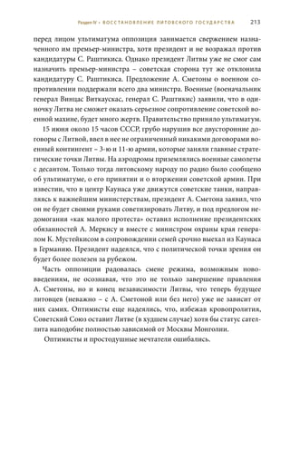 213
перед лицом ультиматума оппозиция занимается свержением назна-
ченного им премьер-министра, хотя президент и не возражал против
кандидатуры С. Раштикиса. Однако президент Литвы уже не смог сам
назначить премьер-министра – советская сторона тут же отклонила
кандидатуру С.  Раштикиса. Предложение А.  Сметоны о военном со-
противлении поддержали всего два министра. Военные (военачальник
генерал Винцас Виткаускас, генерал С. Раштикис) заявили, что в оди-
ночку Литва не сможет оказать серьезное сопротивление советской во-
енной махине, будет много жертв. Правительство приняло ультиматум.
15 июня около 15 часов СССР, грубо нарушив все двусторонние до-
говоры с Литвой, ввел в нее не ограниченный никакими договорами во-
енный контингент – 3-ю и 11-ю армии, которые заняли главные страте-
гические точки Литвы. На аэродромы приземлялись военные самолеты
с десантом. Только тогда литовскому народу по радио было сообщено
об ультиматуме, о его принятии и о вторжении советской армии. При
известии, что в центр Каунаса уже движутся советские танки, направ-
ляясь к важнейшим министерствам, президент А. Сметона заявил, что
он не будет своими руками советизировать Литву, и под предлогом не-
домогания «как малого протеста» оставил исполнение президентских
обязанностей А. Меркису и вместе с министром охраны края генера-
лом К. Мустейкисом в сопровождении семей срочно выехал из Каунаса
в Германию. Президент надеялся, что с политической точки зрения он
будет более полезен за рубежом.
Часть оппозиции радовалась смене режима, возможным ново-
введениям, не осознавая, что это не только завершение правления
А.  Сметоны, но и конец независимости Литвы, что теперь будущее
литовцев (неважно – с А. Сметоной или без него) уже не зависит от
них самих. Оптимисты еще надеялись, что, избежав кровопролития,
Советский Союз оставит Литве (в худшем случае) хотя бы статус сател-
лита наподобие полностью зависимой от Москвы Монголии.
Оптимисты и простодушные мечтатели ошибались.
Раздел IV • В О С С ТА Н О В Л Е Н И Е Л И Т О В С К О Г О Г О С У Д А Р С Т В А
 