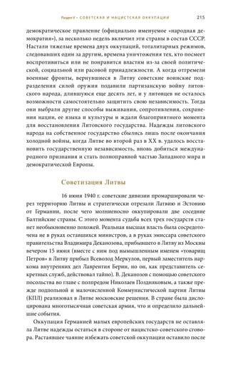 215
демократическое правление (официально именуемое «народная де-
мократия»), за несколько недель включил эти страны в состав СССР.
Настали тяжелые времена двух оккупаций, тоталитарных режимов,
следовавших один за другим, времена уничтожения тех, кто посмеет
воспротивиться или не понравится властям из-за своей политиче-
ской, социальной или расовой принадлежности. А когда отгремели
военные фронты, вернувшиеся в Литву советские воинские под-
разделения силой оружия подавили партизанскую войну литов-
ского народа, длившуюся еще десять лет, и у литовцев не осталось
возможности самостоятельно защитить свою независимость. Тогда
они выбрали другие способы выживания, сопротивления, сохране-
ния нации, ее языка и культуры и ждали благоприятного момента
для восстановления Литовского государства. Надежды литовского
народа на собственное государство сбылись лишь после окончания
холодной войны, когда Литве во второй раз в ХХ в. удалось восста-
новить государственную независимость, вновь добиться междуна-
родного признания и стать полноправной частью Западного мира и
демократической Европы.
Советизация Литвы
16 июня 1940 г. советские дивизии промаршировали че-
рез территорию Литвы и стратегически отрезали Латвию и Эстонию
от Германии, после чего молниеносно оккупировали две соседние
Балтийские страны. С этого момента судьба всех трех государств ста-
нет необыкновенно похожей. Реальная высшая власть была сосредото-
чена не в руках оставшихся министров, а в руках эмиссара советского
правительства Владимира Деканозова, прибывшего в Литву из Москвы
вечером 15 июня (вместе с ним под вымышленным именем «товарищ
Петров» в Литву прибыл Всеволод Меркулов, первый заместитель нар-
кома внутренних дел Лаврентия Берии, но он, как представитель се-
кретных служб, действовал тайно). В. Деканозов с помощью советского
посольства во главе с полпредом Николаев Поздняковым, а также пре-
жде подпольной и малочисленной Коммунистической партии Литвы
(КПЛ) реализовал в Литве московские решения. В стране была дисло-
цирована многотысячная советская армия, что и определило дальней-
шие события.
Оккупация Германией малых европейских государств не оставля-
ла Литве надежды остаться в стороне от нацистско-советского сгово-
ра. Растаявшее чаяние избежать советской оккупации оставило после
Раздел V • С О В Е Т С К А Я И Н А Ц И С Т С К А Я О К К У П А Ц И И
 