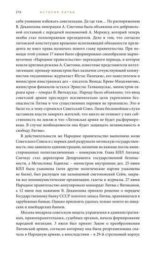 216 И С Т О Р И Я Л И Т В Ы
себя упование избежать советизации. Да где там… По распоряжению
В. Деканозова эмиграция А. Сметоны была объявлена его доброволь-
ной отставкой с передачей полномочий А. Меркису, который теперь
якобы стал полноправным президентом. Дело в том, что согласно
литовской конституции временно исполняющий обязанности прези-
дента не имел права назначать нового главу правительства. При по-
мощи этой уловки 17 июня было сформировано своеобразное марио-
неточное «Народное правительство» переходного периода, в которое
вошли критики режима А. Сметоны, известные представители интел-
лигенции: премьер-министром был назначен сочувствующий комму-
нистам ляудининкас журналист Юстас Палецкис, его заместителем и
министром иностранных дел – писатель Винцас Креве-Мицкявичюс,
министром финансов остался Эрнестас Галванаускас, министром ох-
раны края – генерал В. Виткаускас. Народу было объявлено, что ввод
советской армии преследует исключительно цели укрепления без-
опасности Литвы и что существенных перемен не произошло. Это и
было то, к чему стремился Советский Союз. Лишь беспокойные слухи
заставили власти заверить жителей, что никто не отнимет у них соб-
ственность на землю и что «Литовская армия не будет расформиро-
вана. В случае необходимости она будет защищать независимость и
свободу Литвы».
В действительности же Народное правительство выполняло волю
Советского Союза и с первых дней разрушало литовскую государствен-
ность: оно заменило администрацию, назначив на важные посты амни-
стированных политзаключенных – коммунистов. Глава КПЛ Антанас
Снечкус стал директором Департамента государственной безопас-
ности, а Мечисловас Гедвилас – министром внутренних дел. 25 июня
КПЛ была узаконена (хотя другие политические партии узаконены
не были), был распущен так называемый сметоновский Сейм, закры-
ты все некоммунистические организации, газеты и журналы. 27 июня
Народное правительство аннулировало конкордат Литвы с Ватиканом,
а 12  июля под нажимом В.  Деканозова приняло решение о передаче
Государственному банку СССР золотого запаса Литвы, хранившегося в
зарубежных банках. Однако присвоить удалось только золото из швед-
ских и швейцарских банков.
Москва внедряла советскую модель управления в административ-
ных, правоохранительных, судебных органах, начала формирование
народной милиции. 3  июля был принят Закон о преобразовании
Литовской армии, согласно которому она была реорганизована сна-
чала в Народную армию, а впоследствии – в 29-й стрелковый корпус
 