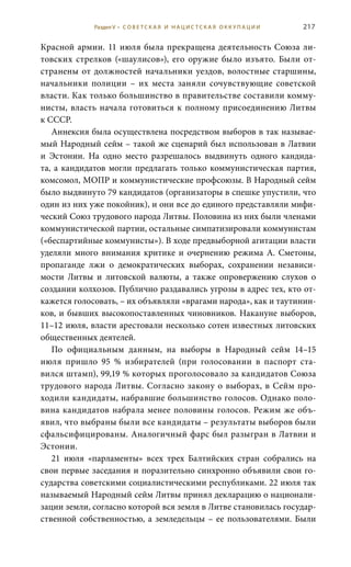 217
Красной армии. 11 июля была прекращена деятельность Союза ли-
товских стрелков («шаулисов»), его оружие было изъято. Были от-
странены от должностей начальники уездов, волостные старшины,
начальники полиции – их места заняли сочувствующие советской
власти. Как только большинство в правительстве составили комму-
нисты, власть начала готовиться к полному присоединению Литвы
к СССР.
Аннексия была осуществлена посредством выборов в так называе-
мый Народный сейм – такой же сценарий был использован в Латвии
и Эстонии. На одно место разрешалось выдвинуть одного кандида-
та, а кандидатов могли предлагать только коммунистическая партия,
комсомол, МОПР и коммунистические профсоюзы. В Народный сейм
было выдвинуто 79 кандидатов (организаторы в спешке упустили, что
один из них уже покойник), и они все до единого представляли мифи-
ческий Союз трудового народа Литвы. Половина из них были членами
коммунистической партии, остальные симпатизировали коммунистам
(«беспартийные коммунисты»). В ходе предвыборной агитации власти
уделяли много внимания критике и очернению режима А.  Сметоны,
пропаганде лжи о демократических выборах, сохранении независи-
мости Литвы и литовской валюты, а также опровержению слухов о
создании колхозов. Публично раздавались угрозы в адрес тех, кто от-
кажется голосовать, – их объявляли «врагами народа», как и таутинин-
ков, и бывших высокопоставленных чиновников. Накануне выборов,
11–12 июля, власти арестовали несколько сотен известных литовских
общественных деятелей.
По официальным данным, на выборы в Народный сейм 14–15 
июля пришло 95  % избирателей (при голосовании в паспорт ста-
вился штамп), 99,19 % которых проголосовало за кандидатов Союза
трудового народа Литвы. Согласно закону о выборах, в Сейм про-
ходили кандидаты, набравшие большинство голосов. Однако поло-
вина кандидатов набрала менее половины голосов. Режим же объ-
явил, что выбраны были все кандидаты – результаты выборов были
сфальсифицированы. Аналогичный фарс был разыгран в Латвии и
Эстонии.
21  июля «парламенты» всех трех Балтийских стран собрались на
свои первые заседания и поразительно синхронно объявили свои го-
сударства советскими социалистическими республиками. 22 июля так
называемый Народный сейм Литвы принял декларацию о национали-
зации земли, согласно которой вся земля в Литве становилась государ-
ственной собственностью, а земледельцы – ее пользователями. Были
Раздел V • С О В Е Т С К А Я И Н А Ц И С Т С К А Я О К К У П А Ц И И
 