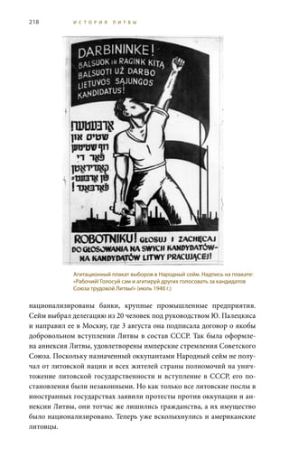 218 И С Т О Р И Я Л И Т В Ы
национализированы банки, крупные промышленные предприятия.
Сейм выбрал делегацию из 20 человек под руководством Ю. Палецкиса
и направил ее в Москву, где 3 августа она подписала договор о якобы
добровольном вступлении Литвы в состав СССР. Так была оформле-
на аннексия Литвы, удовлетворены имперские стремления Советского
Союза. Поскольку назначенный оккупантами Народный сейм не полу-
чал от литовской нации и всех жителей страны полномочий на унич-
тожение литовской государственности и вступление в СССР, его по-
становления были незаконными. Но как только все литовские послы в
иностранных государствах заявили протесты против оккупации и ан-
нексии Литвы, они тотчас же лишились гражданства, а их имущество
было национализировано. Теперь уже всколыхнулись и американские
литовцы.
Агитационный плакат выборов в Народный сейм. Надпись на плакате:
«Рабочий! Голосуй сам и агитируй других голосовать за кандидатов
Союза трудовой Литвы!» (июль 1940 г.)
 
