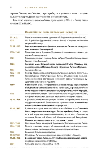 22 И С Т О Р И Я Л И Т В Ы
страны Советским Союзом, перестройку и в условиях нового нацио-
нального возрождения восстановить независимость.
Еще одно знаменательное событие произошло в 2004 г. – Литва стала
членом ЕС и НАТО.
Важнейшие даты литовской истории
97 г. н. э.	 Первое описание эстиев (древнее обобщенное название балтов).
1009	 Св.  Бруно Кверфуртский открывает Литву, крещение литовского
«короля» Нетимера.
06.07.1253	 Коронация правителя сформировавшегося Литовского государ-
ства Миндовга (Миндаугаса).
1316–1341	 Правление князя Гедимина (Гедиминаса), положившего начало ди-
настии Гедиминовичей.
1323	 Гедимин переносит столицу Литвы из Трок (Тракай) в Вильну (также
Вильно, совр. Вильнюс).
1385	 Кревская уния. Великий князь литовский Ягайло (Йогайла) ста-
новится королем Польши. Начало сближения Литвы и Польши.
1387	 Крещение Литвы.
1392–1430	 Период правления великого князя литовского Витовта (Витаутаса).
1410	 Грюнвальдская (Жальгирисская) битва. Объединенное польско-
литовское войско разгромило Тевтонский орден, угрожавший су-
ществованию обоих государств.
1569	 Люблинская уния. Государственный союз между Королевством
Польским и Великим княжеством Литовским, в результате чего
была образована Речь Посполитая (Республика) Обоих Народов.
1795	 Окончательный раздел Польско-Литовского государства Россией,
Австрией и Пруссией. Большая часть Литвы отходит к России.
16.02.1918	 В условиях немецкой оккупации Литовская Тариба (Совет Литвы)
под руководством Й. Басанавичюса провозглашает восстановле-
ние независимого Литовского государства.
15.06.1940	 ВрезультатеподписанияпактаМолотова–РиббентропаСоветский
Союз оккупирует и аннексирует Литовскую Республику и созда-
ет в ней марионеточное правительство, после чего объявляет о
создании Литовской Советской Социалистической Республики.
Начинается период советского террора и ссылок.
1941–1944	 Оккупация Литвы нацистской Германией и Холокост евреев в Литве.
1944–1953	 Период советских репрессий, депортаций, массовой коллективи-
зации, а также литовского вооруженного сопротивления.
1976	 Создание Хельсинкской группы.
03.06.1988 	 Основание Литовского движения за перестройку «Саюдис».
11.03.1990	 Верховный Совет Литовской Республики провозглашает восста-
новление независимости Литвы.
2004	 Литва становится членом ЕС и НАТО.
 