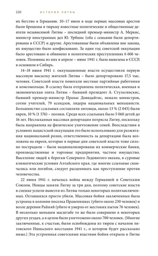 220 И С Т О Р И Я Л И Т В Ы
их бегство в Германию. 10–17 июля в ходе первых массовых арестов
были брошены в тюрьму известные политические и общественные де-
ятели независимой Литвы – последний премьер-министр А. Меркис,
министр иностранных дел Ю. Урбшис (оба с семьями были депорти-
рованы в СССР) и другие. Арестованные были объявлены вне закона,
их имущество было конфисковано. За один год советской оккупации
было арестовано и обвинено в политических преступлениях 6 606 че-
ловек. Половина из них в апреле – июне 1941 г. была вывезена в СССР,
в основном в Сибирь.
14–18  июня 1941  г. оккупационные власти осуществили первую
массовую высылку жителей Литвы – было депортировано 17,5  тыс.
человек. Советской власти помогали местные партийные работники
и комсомольцы. В ссылку была отправлена политическая, военная и
экономическая элита Литвы – бывший президент А. Стульгинскис,
бывший премьер-министр Пранас Довидайтис, немало министров,
сотни учителей, 79 ксендзов, лидеры национальных меньшинств.
Большинство ссыльных составляли литовцы, около 13 % (2 045) были
евреи, 10 % (1 576) – поляки. Среди всех ссыльных было 5 060 детей до
16 лет. Неслыханная массовая депортация потрясла Литву, поскольку
была направлена на физическое уничтожение семей. Впоследствии в
условиях нацистской оккупации это было использовано для разжига-
ния национальной розни, ответственность за депортацию была воз-
ложена на евреев, которые в первые дни советской власти тоже силь-
но пострадали – были национализированы их коммерческие банки,
производственные и торговые предприятия, частное имущество.
Выселение людей к берегам Северного Ледовитого океана, в суровые
климатические условия Алтайского края, где многие ссыльные скон-
чались или погибли, следует расценивать как преступление против
человечества.
22  июня 1941  г. началась война между Германией и Советским
Союзом. Немцы заняли Литву за три дня, поэтому советские власти
в спешке успели вывезти из Литвы только некоторых политзаключен-
ных. Оставшихся просто убили. Массовая бойня заключенных была
устроена в колонии поселка Правенишкес (убито около 230 человек) и
возле деревни Райняй (убито и умерло от жестоких пыток 76 человек).
В несколько меньшем масштабе то же было совершено в некоторых
других уездах, а в целом было уничтожено около 700 человек. (Многие
заключенные, к счастью, были освобождены из тюрем с началом ли-
товского Июньского восстания 1941  г., о котором будет рассказано
ниже.) Эта устроенная советскими властями бойня открыла в Литве
 