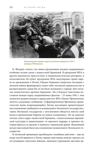 222 И С Т О Р И Я Л И Т В Ы
К. Шкирпа считал, что новая организация должна поддерживать
особенно тесные связи с нацистской Германией. В программе ФЛА и
других документах присутствует и националистическая риторика, и
антисемитизм (16 пункт программы ФЛА аннулировал право евре-
ев на проживание в Литве). Однако Германия запретила литовцам с
началом войны формировать какое-либо литовское правительство и
распространять какие бы то ни было воззвания к народу «без согла-
сия компетентных органов Германии». Но в Каунасе повстанцы по-
ставили немцев перед свершившимся фактом – 23 июня 1941 г. они
захватили радиостанцию и представитель ФЛА Ляонас Прапуолянис
зачитал следующее сообщение: «Сформированное Временное прави-
тельство вновь возрождающейся Литвы настоящим провозглашает
восстановление свободного и независимого Литовского государства»,
«юное Литовское государство с энтузиазмом обязуется внести свой
вклад в организацию Европы на новых основаниях». Он не пожалел
теплых слов в адрес нацистской Германии, «спасительницы европей-
ской культуры и цивилизации» от красного террора, и призвал ли-
товцев браться за оружие и помогать германской армии. Важнейшей
целью повстанцев было восстановление независимого Литовского го-
сударства.
В литовской провинции преобладали стихийные действия – еще до
входа частей вермахта в Литву отряды повстанцев начали стрелять по
отступающим советским войскам, занимали учреждения местных ор-
Жители Каунаса приветствуют вступление вермахта в 1941 г.
(репрод. Р. Мичюнаса)
 