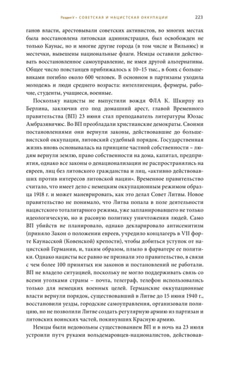 223
ганов власти, арестовывали советских активистов, во многих местах
была восстановлена литовская администрация, был освобожден не
только Каунас, но и многие другие города (в том числе и Вильнюс) и
местечки, вывешены национальные флаги. Немцы оставили действо-
вать восстановленное самоуправление, не имея другой альтернативы.
Общее число повстанцев приближалось к 10–15 тыс., в боях с больше-
виками погибло около 600 человек. В основном в партизаны уходила
молодежь и люди среднего возраста: интеллигенция, фермеры, рабо-
чие, студенты, учащиеся, военные.
Поскольку нацисты не выпустили вождя ФЛА К.  Шкирпу из
Берлина, заключив его под домашний арест, главой Временного
правительства (ВП) 23 июня стал преподаватель литературы Юозас
Амбразявичюс. Во ВП преобладали христианские демократы. Своими
постановлениями они вернули законы, действовавшие до больше-
вистской оккупации, литовский судебный порядок. Государственная
жизнь вновь основывалась на принципе частной собственности – лю-
дям вернули землю, право собственности на дома, капитал, предпри-
ятия, однако все законы о денационализации не распространялись на
евреев, лиц без литовского гражданства и лиц, «активно действовав-
ших против интересов литовской нации». Временное правительство
считало, что имеет дело с немецким оккупационным режимом образ-
ца 1918 г. и может маневрировать, как это делал Совет Литвы. Новое
правительство не понимало, что Литва попала в поле деятельности
нацистского тоталитарного режима, уже запланировавшего не только
идеологическую, но и расовую политику уничтожения людей. Само
ВП убийств не планировало, однако декларировало антисемитизм
(приняло Закон о положении евреев, учредило концлагерь в VII фор-
те Каунасской (Ковенской) крепости), чтобы добиться уступок от на-
цистской Германии, и, таким образом, плыло в фарватере ее полити-
ки. Однако нацисты все равно не признали это правительство, в связи
с чем более 100 принятых им законов и постановлений не работали.
ВП не владело ситуацией, поскольку не могло поддерживать связь со
всеми уголками страны – почта, телеграф, телефон использовались
только для немецких военных целей. Германские оккупационные
власти вернули порядок, существовавший в Литве до 15 июня 1940 г.,
восстановили уезды, городские самоуправления, организовали поли-
цию, но не позволили Литве создать регулярную армию из партизан и
литовских воинских частей, покинувших Красную армию.
Немцы были недовольны существованием ВП и в ночь на 23 июля
устроили путч руками вольдемаровцев-националистов, действовав-
Раздел V • С О В Е Т С К А Я И Н А Ц И С Т С К А Я О К К У П А Ц И И
 