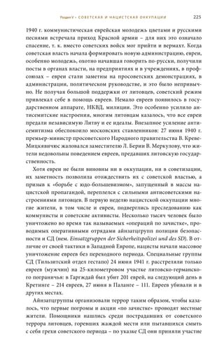 225
1940 г. коммунистическая еврейская молодежь цветами и русскими
песнями встречала приход Красной армии – для них это означало
спасение, т. к. вместо советских войск мог прийти и вермахт. Когда
советская власть начала формировать новую администрацию, евреи,
особенно молодежь, охотно начавшая говорить по-русски, получили
посты в органах власти, на предприятиях и в учреждениях, в проф-
союзах – евреи стали заметны на просоветских демонстрациях, в
администрации, политическом руководстве, и это было непривыч-
но. Не получая большой поддержки от литовцев, советский режим
привлекал себе в помощь евреев. Немало евреев появилось в госу-
дарственном аппарате, НКВД, милиции. Это особенно усилило ан-
тисемитские настроения, многим литовцам казалось, что все евреи
предали независимую Литву и ее идеалы. Внезапное усиление анти-
семитизма обеспокоило московских ставленников: 27  июня 1940  г.
премьер-министр просоветского Народного правительства В. Креве-
Мицкявичюс жаловался заместителю Л. Берии В. Меркулову, что жи-
тели недовольны поведением евреев, предавших литовскую государ-
ственность.
Хотя евреи не были виновны ни в оккупации, ни в советизации,
их заметность позволила отождествить их с советской властью, а
призыв к «борьбе с юдо-большевизмом», запущенный в массы на-
цистской пропагандой, переплелся с сильными антисоветскими на-
строениями литовцев. В первую неделю нацистской оккупации мно-
гие жители, в том числе и евреи, подверглись преследованию как
коммунисты и советские активисты. Несколько тысяч человек было
уничтожено во время так называемых «операций по зачистке», про-
водимых оперативными отрядами айнзатцгрупп полиции безопас-
ности и СД (нем. Einsatzgruppen der Sicherheitspolizei und des SD). В от-
личие от своей тактики в Западной Европе, нацисты начали массовое
уничтожение евреев без переходного периода. Специальные группы
СД (Тильзитский отдел гестапо) 24 июня 1941 г. расстреляли только
евреев (мужчин) на 25-километровом участке литовско-германско-
го пограничья: в Гаргждай был убит 201 еврей, на следующий день в
Кретинге – 214 евреев, 27 июня в Паланге – 111. Евреев убивали и в
других местах.
Айнзатцгруппы организовали террор таким образом, чтобы каза-
лось, что первые погромы и акции «по зачистке» проводят местные
жители. Помощники нашлись среди пострадавших от советского
террора литовцев, горевших жаждой мести или пытавшихся смыть
с себя грехи советского периода – по указке СД они приняли участие
Раздел V • С О В Е Т С К А Я И Н А Ц И С Т С К А Я О К К У П А Ц И И
 