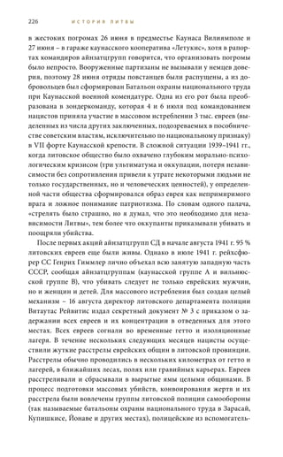 226 И С Т О Р И Я Л И Т В Ы
в жестоких погромах 26 июня в предместье Каунаса Вилиямполе и
27 июня – в гараже каунасского кооператива «Летукис», хотя в рапор-
тах командиров айнзатцгрупп говорится, что организовать погромы
было непросто. Вооруженные партизаны не вызывали у немцев дове-
рия, поэтому 28 июня отряды повстанцев были распущены, а из до-
бровольцев был сформирован Батальон охраны национального труда
при Каунасской военной комендатуре. Одна из его рот была преоб-
разована в зондеркоманду, которая 4 и 6  июля под командованием
нацистов приняла участие в массовом истреблении 3 тыс. евреев (вы-
деленных из числа других заключенных, подозреваемых в пособниче-
стве советским властям, исключительно по национальному признаку)
в VII форте Каунасской крепости. В сложной ситуации 1939–1941 гг.,
когда литовское общество было охвачено глубоким морально-психо-
логическим кризисом (три ультиматума и оккупации, потеря незави-
симости без сопротивления привели к утрате некоторыми людьми не
только государственных, но и человеческих ценностей), у определен-
ной части общества сформировался образ еврея как непримиримого
врага и ложное понимание патриотизма. По словам одного палача,
«стрелять было страшно, но я думал, что это необходимо для неза-
висимости Литвы», тем более что оккупанты приказывали убивать и
поощряли убийства.
После первых акций айнзатцгрупп СД в начале августа 1941 г. 95 %
литовских евреев еще были живы. Однако в июле 1941 г. рейхсфю-
рер CC Генрих Гиммлер лично объехал всю занятую западную часть
СССР, сообщая айнзатцгруппам (каунасской группе А и вильнюс-
ской группе В), что убивать следует не только еврейских мужчин,
но и женщин и детей. Для массового истребления был создан целый
механизм – 16 августа директор литовского департамента полиции
Витаутас Рейвитис издал секретный документ № 3 с приказом о за-
держании всех евреев и их концентрации в отведенных для этого
местах. Всех евреев согнали во временные гетто и изоляционные
лагеря. В течение нескольких следующих месяцев нацисты осуще-
ствили жуткие расстрелы еврейских общин в литовской провинции.
Расстрелы обычно проводились в нескольких километрах от гетто и
лагерей, в ближайших лесах, полях или гравийных карьерах. Евреев
расстреливали и сбрасывали в вырытые ямы целыми общинами. В
процесс подготовки массовых убийств, конвоирования жертв и их
расстрела были вовлечены группы литовской полиции самообороны
(так называемые батальоны охраны национального труда в Зарасай,
Купишкисе, Йонаве и других местах), полицейские из вспомогатель-
 