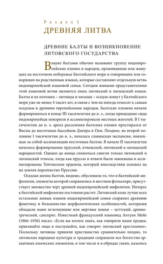 Р а з д е л I
ДРЕВНЯЯ ЛИТВА
ДРЕВНИЕ БАЛТЫ И ВОЗНИКНОВЕНИЕ
ЛИТОВСКОГО ГОСУДАРСТВА
Внауке балтами обычно называют группу индоевро-
пейских племен и народов, проживавших или живу-
щих на восточном побережье Балтийского моря и говоривших или го-
ворящих на родственных языках, которые составляют отдельную ветвь
индоевропейской языковой семьи. Сегодня живыми представителями
этой языковой ветви являются лишь литовский и латышский языки.
Балты и их потомки – литовцы и латыши – оседло живут у Балтийского
моря уже не менее 4 тысяч лет, в связи с чем их иногда относят к самым
оседлым и древним европейскими народам. Балтские племена начали
формироваться в конце III тысячелетия до н. э., когда пришедшие сюда
индоевропейцы покорили и ассимилировали местных жителей. В I ты-
сячелетии до н. э. ареал расселения балтских племен простирался от
Вислы до восточных бассейнов Днепра и Оки. Позднее, во второй по-
ловине I тысячелетия до н. э., началась славянская экспансия, повлек-
шая за собой ассимиляцию восточных балтов. В начале II тысячелетия
началось формирование прусской, ятвяжской, литовской и латышской
народностей. Однако до конца сложиться смогли только литовский и
латышский этносы, тогда как пруссы и ятвяги были завоеваны и асси-
милированы Тевтонским орденом, который впоследствии основал на
их землях королевство Пруссию.
Оседлая жизнь балтов, видимо, обусловила то, что в балтийской ми-
фологии, элементы которой сохранились в местном фольклоре, присут-
ствует множество черт древней индоевропейской мифологии. Интерес
к балтийской мифологии постоянно растет. Литовский язык лучше всех
остальных живых языков индоевропейской семьи сохранил древнюю
фонетику и большинство морфологических особенностей, которыми
обладали ныне исчезнувшие или мертвые языки – хеттский, древне-
греческий, санскрит. Известный французский языковед Антуан Мейе
(1866–1936) писал: «Если вы хотите знать, как говорили наши предки,
приезжайте сюда и послушайте, как говорит литовский крестьянин».
Поскольку литовцы приняли христианство сравнительно поздно, то
литовская народная культура и традиция сохранили все богатство ар-
хаичных языческих элементов, в том числе и в обрядах таких, казалось
 