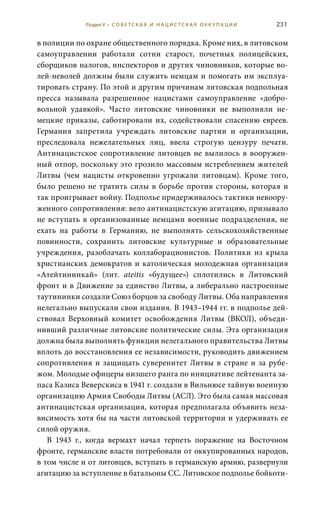 231
в полиции по охране общественного порядка. Кроме них, в литовском
самоуправлении работали сотни старост, почетных полицейских,
сборщиков налогов, инспекторов и других чиновников, которые во-
лей-неволей должны были служить немцам и помогать им эксплуа-
тировать страну. По этой и другим причинам литовская подпольная
пресса называла разрешенное нацистами самоуправление «добро-
вольной удавкой». Часто литовские чиновники не выполняли не-
мецкие приказы, саботировали их, содействовали спасению евреев.
Германия запретила учреждать литовские партии и организации,
преследовала нежелательных лиц, ввела строгую цензуру печати.
Антинацистское сопротивление литовцев не вылилось в вооружен-
ный отпор, поскольку это грозило массовым истреблением жителей
Литвы (чем нацисты откровенно угрожали литовцам). Кроме того,
было решено не тратить силы в борьбе против стороны, которая и
так проигрывает войну. Подполье придерживалось тактики невоору-
женного сопротивления: вело антинацистскую агитацию, призывало
не вступать в организованные немцами военные подразделения, не
ехать на работы в Германию, не выполнять сельскохозяйственные
повинности, сохранить литовские культурные и образовательные
учреждения, разоблачать коллаборационистов. Политики из крыла
христианских демократов и католическая молодежная организация
«Атейтининкай» (лит. ateitis «будущее») сплотились в Литовский
фронт и в Движение за единство Литвы, а либерально настроенные
таутининки создали Союз борцов за свободу Литвы. Оба направления
нелегально выпускали свои издания. В 1943–1944 гг. в подполье дей-
ствовал Верховный комитет освобождения Литвы (ВКОЛ), объеди-
нивший различные литовские политические силы. Эта организация
должна была выполнять функции нелегального правительства Литвы
вплоть до восстановления ее независимости, руководить движением
сопротивления и защищать суверенитет Литвы в стране и за рубе-
жом. Молодые офицеры низшего ранга по инициативе лейтенанта за-
паса Казиса Веверскиса в 1941 г. создали в Вильнюсе тайную военную
организацию Армия Свободы Литвы (АСЛ). Это была самая массовая
антинацистская организация, которая предполагала объявить неза-
висимость хотя бы на части литовской территории и удерживать ее
силой оружия.
В 1943  г., когда вермахт начал терпеть поражение на Восточном
фронте, германские власти потребовали от оккупированных народов,
в том числе и от литовцев, вступать в германскую армию, развернули
агитацию за вступление в батальоны СС. Литовское подполье бойкоти-
Раздел V • С О В Е Т С К А Я И Н А Ц И С Т С К А Я О К К У П А Ц И И
 