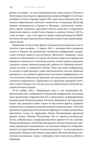 232 И С Т О Р И Я Л И Т В Ы
ровало эту акцию – из всех оккупированных стран только в Польше и
Литве нацистам не удалось сформировать дивизии Ваффен-СС. В ответ
на бойкот гестапо в середине марта 1943 г. арестовало 46 известных ли-
товских общественных деятелей и вывезло их в концлагерь Штутгоф,
закрыло университеты в Каунасе и Вильнюсе, учительские семина-
рии и другие заведения, арестовало многих издателей и сотрудников
подпольной прессы, членов Союза борцов за свободу Литвы и АСЛ, а
с мая по июнь – еще и шестерых из девяти членов руководства ВКОЛ.
Большинство арестованных было вывезено в нацистские концентраци-
онные лагеря.
Поражения на Восточном фронте вынудили оккупационные власти
смягчить свои позиции – 5 апреля 1943 г. литовцам было позволено
созвать в Каунасе так называемую Литовскую конференцию, посред-
ством которой нацисты рассчитывали обеспечить поддержку своих
планов по мобилизации со стороны литовского общества и придать им
видимость законности, а литовские деятели, в свою очередь, надеялись
сохранить нацию, избежать репрессий, добиться от Германии полити-
ческих уступок и суверенитета Литвы. Хотя участники конференции
не жалели острой критики в адрес оккупационных властей, принятые
решения все же отражали ориентацию участников конференции и ча-
сти литовского общества на Германию: для выполнения этих решений
следовало сотрудничать с Германией в ее структурах трудовой и воен-
ной службы. Однако и на этот раз план по мобилизации литовской мо-
лодежи потерпел неудачу.
23–24  ноября 1943  г. Доверенный совет и так называемый На-
циональный совет, выбранный на Литовской конференции, отклонили
план организации подразделения СС и высказались за формирование
национальной Литовской армии. В начале следующего года германские
власти под давлением своих неудач на Восточном фронте одобрили
предложение о создании литовских военных подразделений – Местной
дружины под руководством литовских офицеров, которая должна была
действовать только на территории Литвы. Командование дружиной
принял генерал Повилас Плехавичюс. На его призыв откликнулись
20 тыс. добровольцев, в подразделения было принято 10 тыс. мужчин.
Немцы потребовали, чтобы Местная дружина Литвы подчинялась при-
казам германского командования, но литовские бойцы не собирались
воевать на стороне Германии и начали расходиться – со всем оружием и
амуницией. Нацисты арестовали командиров Местной дружины, рас-
стреляли восемьдесят солдат и офицеров, часть вывезли на работы в
Германию.
 