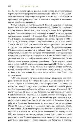 234 И С Т О Р И Я Л И Т В Ы
ты. Во главе тоталитарного режима вновь встали коммунистическая
партия, органы государственной безопасности (НКГБ и НКВД), совет-
ские чиновники и оккупационная армия. К весне 1945 г. в Литву было
прислано 6 тыс. русскоязычных специалистов для работы на главных
постах новой администрации.
Вернув в Литве советскую власть, И. Сталин «сдержал» обещание,
данное им в Ялте уже больному Франклину Д. Рузвельту, – спросить
мнения жителей Балтийских стран, поэтому в Литве были проведены
выборы (впрочем, совершенно недемократические) в высшие органы
оккупационных властей – Верховный Совет СССР, Верховный Совет
ЛССР (первые послевоенные выборы в эти органы прошли в 1946 г.
и в 1947 г.), в местные советы – ведь формально в СССР была власть
советов. На всех выборах кандидатов могла предлагать только ком-
мунистическая партия, результаты выборов фальсифицировались.
Официально сообщалось, что в выборах приняло участие более 90 %
избирателей, большинство которых проголосовало за предложенных
кандидатов. Административные органы ЛССР не располагали никакой
реальной властью – даже Центральный комитет (большевиков) Литвы
обладал лишь правами рядового российского обкома партии. Целых
три десятилетия КПЛ возглавлял первый секретарь ЦК А. Снечкус. Для
контроля его деятельности из Москвы был прислан второй секретарь
ЦК (не литовец). В 1945 г. КПЛ насчитывала 3,5 тыс., в 1948 г. – 22,2 тыс.,
в 1953 г. – 36,2 тыс. членов, однако литовцы составляли не более 18 %
от этого числа.
И. Сталин подкинул литовцам и конфетку – впервые за всю исто-
рию литовской нации Клайпеда и Вильнюс были включены в состав
Литвы – пусть и не свободной, а оккупированной. Так советская
власть рассчитывала «купить» у литовцев поддержку своего режи-
ма. Под управлением Советского Союза территория Литовской ССР
увеличилась до 65 тыс. кв. км, Вильнюс стал столицей республики.
В результате войны национальный состав жителей этого города зна-
чительно изменился – нацисты и их пособники убили около 70 тыс.
вильнюсцев, в основном евреев, 12  тыс. жителей было вывезено на
работы в Германию, большинство из них назад уже не вернулось.
Около 30  тыс. горожан по различным причинам покинули город.
В 1945−1948 гг. СССР репатриировал из Вильнюса в Польшу 107,6 тыс.
поляков, а в целом из Литвы было возвращено на родину около
197,2 тыс. поляков, поэтому примерно половину механического при-
роста населения Вильнюса составили мигранты из других советских
республик, чаще всего это были россияне или белорусы. В последу-
 