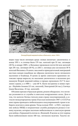 235
ющие годы число литовцев среди «новых виленчан» увеличилось: в
конце 1951 г. в столице было 179 тыс. жителей при 55 тыс. литовцев
(30 %), в январе 1989 г. в Вильнюсе проживало почти 0,6 млн жителей
при 291 тыс. литовцев (50 %), а в 2011 г. литовцы уже составляли 58 %
жителей Вильнюса. В связи с массовой и принудительной эмиграцией
местных немцев подобным же образом увеличила число литовского
населения и Клайпеда. В целом за время советского правления ли-
товские города выросли, их население увеличилось в несколько раз:
накануне Второй мировой войны в городах проживало 23,7 % насе-
ления страны, а в 1989 г. – уже 68 %. Были построены и новые горо-
да – Науйойи Акмяне (13 тыс. жителей), Электренай (16 тыс.), Снечкус
(ныне Висагинас, 32 тыс. жителей).
Объявив призыв в Красную армию, режим обнаружил, что литов-
цы уклоняются от службы в советских вооруженных силах. Дело в
том, что жители Литвы считали свою страну оккупированной, а со-
гласно международному праву (Гаагская конвенция 1907 г.) СССР не
имел права проводить мобилизацию в оккупированной стране и на-
бирать мужчин в свою армию. Тогда осенью 1944 – в 1945 г. внутрен-
ние войска НКВД и пограничные службы развернули розыск и по-
имку мужчин, которых насильно мобилизовали в советскую армию
для войны с Германией (а потом и с Японией). В целом за этот период
было мобилизовано около 108 тыс. литовских мужчин. Тысячи ли-
Эпизод Второй мировой войны в Вильнюсе, июль 1944 г.
Раздел V • С О В Е Т С К А Я И Н А Ц И С Т С К А Я О К К У П А Ц И И
 