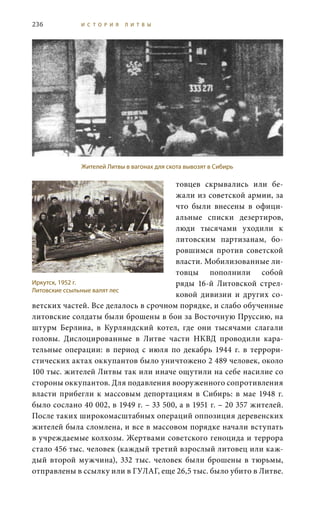 236 И С Т О Р И Я Л И Т В Ы
товцев скрывались или бе-
жали из советской армии, за
что были внесены в офици-
альные списки дезертиров,
люди тысячами уходили к
литовским партизанам, бо-
ровшимся против советской
власти. Мобилизованные ли-
товцы пополнили собой
ряды 16-й Литовской стрел-
ковой дивизии и других со-
ветских частей. Все делалось в срочном порядке, и слабо обученные
литовские солдаты были брошены в бои за Восточную Пруссию, на
штурм Берлина, в Курляндский котел, где они тысячами слагали
головы. Дислоцированные в Литве части НКВД проводили кара-
тельные операции: в период с  июля по декабрь 1944  г. в террори-
стических актах оккупантов было уничтожено 2 489 человек, около
100 тыс. жителей Литвы так или иначе ощутили на себе насилие со
стороны оккупантов. Для подавления вооруженного сопротивления
власти прибегли к массовым депортациям в Сибирь: в мае 1948 г.
было сослано 40 002, в 1949 г. – 33 500, а в 1951 г. – 20 357 жителей.
После таких широкомасштабных операций оппозиция деревенских
жителей была сломлена, и все в массовом порядке начали вступать
в учреждаемые колхозы. Жертвами советского геноцида и террора
стало 456 тыс. человек (каждый третий взрослый литовец или каж-
дый второй мужчина), 332  тыс. человек были брошены в тюрьмы,
отправлены в ссылку или в ГУЛАГ, еще 26,5 тыс. было убито в Литве.
Жителей Литвы в вагонах для скота вывозят в Сибирь
Иркутск, 1952 г.
Литовские ссыльные валят лес
 