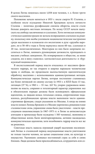 237
В целом Литва лишилась около 1,058 млн человек, т. е. более трети
своего населения.
Положение начало меняться в 1953 г. после смерти И. Сталина, а
особенно после осуждения Никитой Хрущевым культа личности
Сталина – политика русификации снизила обороты, власти стали
больше доверять местным литовцам. По всему СССР начали выпу-
скать на свободу заключенных и ссыльных. Хотя литовская коммуни-
стическая администрация не желала возвращения ссыльных на роди-
ну, поскольку они якобы усиливали националистические настроения
среди населения и осложняли его воспитание в духе «дружбы наро-
дов», но в 50–60-е годы в Литву вернулось около 60 тыс. ссыльных и
20 тыс. политзаключенных. Некоторым из них было запрещено по-
селиться в Литве, занимать руководящие должности, преподавать в
высших учебных заведениях. Их игнорировали в обществе, за ними
следили, им в вину ставились «антисоветская деятельность» и «бур-
жуазный национализм».
В послесталинский период власти отказались от массового физи-
ческого террора, не так открыто и широко нарушали человеческие
права и свободы, но продолжали насильственную идеологическую
обработку населения с использованием административных методов.
Коммунистическая партия Литвы, которая постепенно становилась
все более литовской по своему составу (в 1953 г. в КПЛ было 13 тыс.
литовцев (37 %), в 1965 г. – 55 тыс. (63 %), упорно удерживала моно-
полию на власть, сохраняя и тоталитарный характер управления: все
в обязательном порядке должны были исповедовать официальную
идеологию, за людьми велась тотальная слежка, сопротивление пода-
влялось, республиканские органы власти выполняли чисто админи-
стративные функции, следуя указаниям из Москвы. А когда на олимп
власти взошел Леонид Брежнев и в Москве укрепились реваншистские
сталинистские силы, управление снова было ужесточено – власти пре-
следовали инакомыслящих (в 1967–1975 гг. в Литве за антисоветскую
агитацию и пропаганду были осуждены 1 583 человека), экономика и
общественная жизнь были милитаризированы, активно насаждалась
коммунистическая идеология, хотя возобновить террор власти все же
не решились.
Советская власть нанесла огромный ущерб населению послевоен-
ной Литвы: в сталинский период оккупационные власти уничтожили
не только тысячи человек, но целые социальные слои, их культуру и
имущество. Уцелевших сковывал постоянный страх за себя и своих
близких. Люди должны были приспосабливаться, сотрудничать или со-
Раздел V • С О В Е Т С К А Я И Н А Ц И С Т С К А Я О К К У П А Ц И И
 