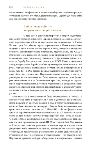 238 И С Т О Р И Я Л И Т В Ы
противляться. Конформизм в литовском обществе особенное распро-
странение получил во время десталинизации. Однако до этого было
еще одно кровавое противостояние.
Война после войны –
вооруженное сопротивление
С лета 1944 г. советские репрессии и террор, подогревав-
шие сопротивление литовского народа, повлекли за собой десятилет-
нюю партизанскую войну за восстановление независимости Литвы.
Из всех трех Балтийских стран сопротивление в Литве было самым
мощным – здесь все еще наивно верили в Запад, надеялись на недолго-
вечность коммунистического правления, рассчитывали, что США и
Великобритания выполнят обещания Атлантической хартии и вернут
независимость государствам, утратившим ее в результате войны, упо-
вали на борьбу Запада против сталинского СССР. Литва готовилась к
этому, не прекращая борьбы, чтобы в нужное время взять власть в свои
руки. Антисоветские партизанские отряды начали формироваться в
конце лета 1944 г. Они быстро росли, объединялись в сборные, окруж-
ные, областные соединения. Партизаны носили литовскую военную
униформу, хотя в основном это были молодые мужчины, дети ферме-
ров, малоземельных или безземельных крестьян, никогда не служив-
шие в вооруженных силах. Вступив в ряды партизан, они должны были
научиться военным хитростям и приспособиться к сложным услови-
ям жизни в лесах и бункерах, поэтому в отрядах проводились военные
учения.
Антинацистское сопротивление было сосредоточено в городах, а
антисоветское было вооруженным и шло в деревнях, где партизаны
могли получать от крестьян помощь в виде продуктов, медикаментов,
одежды. Рассчитывать на поддержку Запада было невозможно, они
сражались в полном одиночестве. В 1944–1946 гг. были сформированы
крупные партизанские отряды численностью до 100 человек – в целом
около 30 тыс. бойцов, которые контролировали всю Литву, за исклю-
чением городов, размещались в деревнях, расставляли свои стороже-
вые посты, а при появлении частей НКВД вступали в бой. При захвате
небольших городков они уничтожали местные гарнизоны, волостные
документы, мобилизационные списки, ведомости на поставки зерна,
освобождали заключенных, расстреливали рьяных ставленников ок-
купационной власти, остальных предупреждали  – не служить врагу.
Партизаны срывали выборы, обстреливали избирательные участки,
 