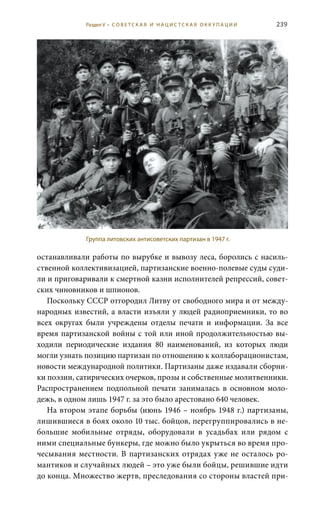 239
останавливали работы по вырубке и вывозу леса, боролись с насиль-
ственной коллективизацией, партизанские военно-полевые суды суди-
ли и приговаривали к смертной казни исполнителей репрессий, совет-
ских чиновников и шпионов.
Поскольку СССР отгородил Литву от свободного мира и от между-
народных известий, а власти изъяли у людей радиоприемники, то во
всех округах были учреждены отделы печати и информации. За все
время партизанской войны с той или иной продолжительностью вы-
ходили периодические издания 80 наименований, из которых люди
могли узнать позицию партизан по отношению к коллаборационистам,
новости международной политики. Партизаны даже издавали сборни-
ки поэзии, сатирических очерков, прозы и собственные молитвенники.
Распространением подпольной печати занималась в основном моло-
дежь, в одном лишь 1947 г. за это было арестовано 640 человек.
На втором этапе борьбы (июнь 1946 – ноябрь 1948 г.) партизаны,
лишившиеся в боях около 10 тыс. бойцов, перегруппировались в не-
большие мобильные отряды, оборудовали в усадьбах или рядом с
ними специальные бункеры, где можно было укрыться во время про-
чесывания местности. В партизанских отрядах уже не осталось ро-
мантиков и случайных людей – это уже были бойцы, решившие идти
до конца. Множество жертв, преследования со стороны властей при-
Группа литовских антисоветских партизан в 1947 г.
Раздел V • С О В Е Т С К А Я И Н А Ц И С Т С К А Я О К К У П А Ц И И
 
