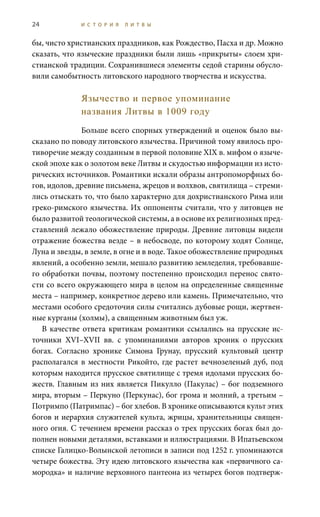 24 И С Т О Р И Я Л И Т В Ы
бы, чисто христианских праздников, как Рождество, Пасха и др. Можно
сказать, что языческие праздники были лишь «прикрыты» слоем хри-
стианской традиции. Сохранившиеся элементы седой старины обусло-
вили самобытность литовского народного творчества и искусства.
Язычество и первое упоминание
названия Литвы в 1009 году
Больше всего спорных утверждений и оценок было вы-
сказано по поводу литовского язычества. Причиной тому явилось про-
тиворечие между созданным в первой половине XIX в. мифом о языче-
ской эпохе как о золотом веке Литвы и скудостью информации из исто-
рических источников. Романтики искали образы антропоморфных бо-
гов, идолов, древние письмена, жрецов и волхвов, святилища – стреми-
лись отыскать то, что было характерно для дохристианского Рима или
греко-римского язычества. Их оппоненты считали, что у литовцев не
было развитой теологической системы, а в основе их религиозных пред-
ставлений лежало обожествление природы. Древние литовцы видели
отражение божества везде – в небосводе, по которому ходят Солнце,
Луна и звезды, в земле, в огне и в воде. Такое обожествление природных
явлений, а особенно земли, мешало развитию земледелия, требовавше-
го обработки почвы, поэтому постепенно происходил перенос свято-
сти со всего окружающего мира в целом на определенные священные
места – например, конкретное дерево или камень. Примечательно, что
местами особого средоточия силы считались дубовые рощи, жертвен-
ные курганы (холмы), а священным животным был уж.
В качестве ответа критикам романтики ссылались на прусские ис-
точники XVI–XVII  вв. с упоминаниями авторов хроник о прусских
богах. Согласно хронике Симона Грунау, прусский культовый центр
располагался в местности Рикойто, где растет вечнозеленый дуб, под
которым находится прусское святилище с тремя идолами прусских бо-
жеств. Главным из них является Пикулло (Пакулас) – бог подземного
мира, вторым – Перкуно (Перкунас), бог грома и молний, а третьим –
Потримпо (Патримпас) – бог хлебов. В хронике описываются культ этих
богов и иерархия служителей культа, жрицы, хранительницы священ-
ного огня. С течением времени рассказ о трех прусских богах был до-
полнен новыми деталями, вставками и иллюстрациями. В Ипатьевском
списке Галицко-Волынской летописи в записи под 1252 г. упоминаются
четыре божества. Эту идею литовского язычества как «первичного са-
мородка» и наличие верховного пантеона из четырех богов подтверж-
 