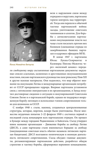 240 И С Т О Р И Я Л И Т В Ы
вели к нарушению связи между
отрядами и округами, партизаны
теряли контроль над территори-
ей. Тогда они перешли к обычной
тактике партизанской войны:
засады, уничтожение советских
чиновников и агентов. Для борь-
бы с антисоветскими партиза-
нами оккупационные власти все
чаще стали посылать против них
боевиков (смешанные отряды из
завербованных бывших парти-
зан и кадровых офицеров МГБ).
В конце 1947  г. партизаны
Юозас Лукша-Скирмантас и
Казимерас Пиплис-Мажитис че-
рез «железный занавес» переда-
ли свободному миру составленные партизанами документы: окруж-
ные списки ссыльных, казненных и арестованных оккупационными
властями, письмо партизанского руководства папе римскому Пию XII
и другие важные материалы. Они надеялись, что мир обратит вни-
мание на оккупацию Литвы и международные организации потребу-
ют от СССР прекращения террора. Впервые партизаны установили
связь с литовскими эмигрантами и их организациями, и Запад полу-
чил достоверные сведения о ситуации в оккупированной Советским
Союзом Литве и о партизанской борьбе, однако не поддержал воору-
женную борьбу литовцев и использовал членов сопротивления толь-
ко для шпионажа за СССР.
С ноября 1948  г. стали, наконец, создаваться централизованные
структуры, которые, впрочем, вскоре были уничтожены. После мно-
жества неудачных попыток 2–22 февраля 1949 г. состоялся первый и
последний съезд командиров всех партизанских отрядов. Он прошел
в бункере между городами Радвилишкис и Байсогала. Съезд утвердил
новое название организации – Движение борьбы за свободу Литвы
(ДБСЛ), а сами партизаны стали именоваться борцами за свободу
(оккупационная советская власть обычно называла литовских парти-
зан бандитами). ДБСЛ возглавило политическую и военную деятель-
ность литовского сопротивления. Съезд обсудил главные докумен-
ты, регламентирующие партизанские действия, разработал общую
стратегию и тактику борьбы, сформировал верховное командование.
Йонас Жемайтис-Витаутас
 