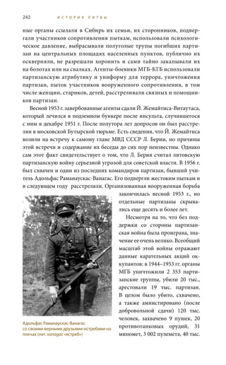 242 И С Т О Р И Я Л И Т В Ы
ные органы ссылали в Сибирь их семьи, их сторонников, подвер-
гали участников сопротивления пыткам, использовали психологи-
ческое давление, выбрасывали полуголые трупы погибших парти-
зан на центральных площадях населенных пунктов, публично их
оскверняли, не разрешали хоронить и сами тайно закапывали их
на болотах или на свалках. Агенты-боевики МГБ-КГБ использовали
партизанскую атрибутику и униформу для террора, уничтожения
партизан, пыток участников вооруженного сопротивления, в том
числе женщин, стариков, детей, расстреливали связных и помощни-
ков партизан.
Весной 1953 г. завербованные агенты сдали Й. Жемайтиса-Витаутаса,
который лечился в подземном бункере после инсульта, случившегося
с ним в декабре 1951 г. После полутора лет допросов он был расстре-
лян в московской Бутырской тюрьме. Есть сведения, что Й. Жемайтиса
возили на встречу к самому главе МВД СССР Л. Берии, но причины
этой встречи и содержание их беседы до сих пор неизвестны. Однако
сам этот факт свидетельствует о том, что Л. Берия считал литовскую
партизанскую войну серьезной угрозой для советской власти. В 1956 г.
был схвачен и один из последних командиров партизан, бывший учи-
тель Адольфас Раманаускас-Ванагас. Его подвергли жестоким пыткам и
в следующем году расстреляли. Организованная вооруженная борьба
закончилась весной 1953  г., но
отдельные партизаны скрыва-
лись еще десять и более лет.
Несмотря на то, что без под-
держки со стороны партизан-
ская война была проиграна, зна-
чение ее очень велико. Всеобщий
масштаб этой войны отражают
данные карательных акций ок-
купантов: в 1944–1953 гг. органы
МГБ уничтожили 2  353 парти-
занские группы, убили 20  тыс.,
арестовали 19  тыс. партизан.
В целом было убито, схвачено,
а также амнистировано (после
добровольной сдачи) 120  тыс.
человек, захвачено 9 пушек, 20
противотанковых орудий, 31
миномет, 3 002 пулемета, 40 тыс.
Адольфас Раманаускас-Ванагас
со своими верными друзьями-ястребами на
плечах (лит. vanagas «ястреб»)
 