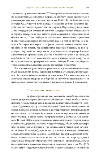 243
автоматов, ружей и пистолетов, 557 пишущих машинок и копироваль-
но-множительных аппаратов. Борцы за свободу своей храбростью и
самоотверженностью доказали, что летом 1940 г. Литва была включена
в состав СССР против воли народа, и искупили своими жизнями без-
действие литовского правительства и армии. Партизаны убили около
2  830 сотрудников советских органов государственной безопасности
и службы внутренних дел, тысячу военнослужащих государственной
безопасности, 1,3 тыс. бойцов истребительных батальонов, партийных
и советских активистов. В этой войне, как и в любой другой, не обо-
шлось без огромных жертв со стороны гражданского населения; много
их было в тех местах, где действовали советские боевики, да и в не-
которых партизанских отрядах встречались люди, злоупотреблявшие
алкоголем или принимавшие участие в Холокосте – хотя и не много, но
они были, потому что у командиров партизанских отрядов и округов не
было возможности проверить досье своих бойцов. Кроме того, отрица-
тельно сказывалась и долгая жизнь под землей, в бункерах.
Героическое вооруженное сопротивление принесло и большие поте-
ри, и, как и любая война, ненужные жертвы. Быть может, именно дан-
ное обстоятельство повлияло на то, что в конце ХХ в. возрождающаяся
литовская нация выбрала для борьбы за свободу и независимость не
путь оружия, а путь диссидентского движения и поющей революции.
Советизация экономики
Унифицируя жизнь всех советских республик, советская
власть упорно искореняла частную собственность во всех областях эко-
номики, что в деревнях вело к созданию коллективных хозяйств – кол-
хозов. Однако процессу коллективизации в Литве мешала партизанская
война. Согласно новому порядку, в государственный земельный фонд
отошла земля, оставшаяся без хозяев, земля эмигрантов или польских
репатриантов, а также земля, конфискованная у партизан или ссыль-
ных. Весной 1948 г. коллективизация вызвала большое сопротивление
в литовских деревнях, поэтому в первую очередь были приняты меры
против зажиточных крестьян (так называемым кулакам было оставле-
но не более 30 га земли), против тех, у кого были наемные работники,
сельскохозяйственные машины (молотилки, тракторы, движки), мель-
ницы, лесопилки, а также против тех, кто сдавал скот в аренду другим
крестьянам или давал им в долг зерно, напрокат – орудия труда. Кулаки
были обложены высокими налогами и повинностями – до 50–100  %
выше, чем у «трудового крестьянства». Много «кулацких» семей было
Раздел V • С О В Е Т С К А Я И Н А Ц И С Т С К А Я О К К У П А Ц И И
 