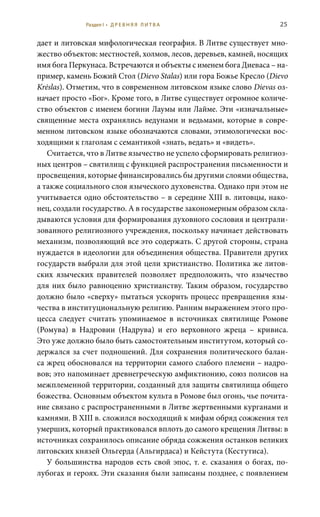 25
дает и литовская мифологическая география. В Литве существует мно-
жество объектов: местностей, холмов, лесов, деревьев, камней, носящих
имя бога Перкунаса. Встречаются и объекты с именем бога Диеваса – на-
пример, камень Божий Стол (Dievo Stalas) или гора Божье Кресло (Dievo
Krėslas). Отметим, что в современном литовском языке слово Dievas оз-
начает просто «Бог». Кроме того, в Литве существует огромное количе-
ство объектов с именем богини Лаумы или Лайме. Эти «изначальные»
священные места охранялись ведунами и ведьмами, которые в совре-
менном литовском языке обозначаются словами, этимологически вос-
ходящими к глаголам с семантикой «знать, ведать» и «видеть».
Считается, что в Литве язычество не успело сформировать религиоз-
ных центров – святилищ с функцией распространения письменности и
просвещения, которые финансировались бы другими слоями общества,
а также социального слоя языческого духовенства. Однако при этом не
учитывается одно обстоятельство – в середине XIII в. литовцы, нако-
нец, создали государство. А в государстве закономерным образом скла-
дываются условия для формирования духовного сословия и централи-
зованного религиозного учреждения, поскольку начинает действовать
механизм, позволяющий все это содержать. С другой стороны, страна
нуждается в идеологии для объединения общества. Правители других
государств выбрали для этой цели христианство. Политика же литов-
ских языческих правителей позволяет предположить, что язычество
для них было равноценно христианству. Таким образом, государство
должно было «сверху» пытаться ускорить процесс превращения язы-
чества в институциональную религию. Ранним выражением этого про-
цесса следует считать упоминаемое в источниках святилище Ромове
(Ромува) в Надровии (Надрува) и его верховного жреца – кривиса.
Это уже должно было быть самостоятельным институтом, который со-
держался за счет подношений. Для сохранения политического балан-
са жрец обосновался на территории самого слабого племени – надро-
вов; это напоминает древнегреческую амфиктионию, союз полисов на
межплеменной территории, созданный для защиты святилища общего
божества. Основным объектом культа в Ромове был огонь, чье почита-
ние связано с распространенными в Литве жертвенными курганами и
камнями. В XIII в. сложился восходящий к мифам обряд сожжения тел
умерших, который практиковался вплоть до самого крещения Литвы: в
источниках сохранилось описание обряда сожжения останков великих
литовских князей Ольгерда (Альгирдаса) и Кейстута (Кестутиса).
У большинства народов есть свой эпос, т. е. сказания о богах, по-
лубогах и героях. Эти сказания были записаны позднее, с появлением
Раздел I • Д Р Е В Н Я Я Л И Т В А
 