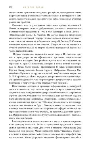 250 И С Т О Р И Я Л И Т В Ы
специалисты, присланные из других республик, преподавали только
на русском языке. Учеников заставляли вступать в пионерскую и ком-
сомольскую организации, идеологически неблагонадежных учителей
увольняли с работы.
Советская власть уничтожила памятники времен независимой
Литвы, осквернила могилы добровольцев, запретила национальные
и религиозные праздники. В 1950  г. был запрещен и гимн Литвы –
«Национальная песнь» В.  Кудирки. На местах прежних памятников,
свидетельств литовской государственности, были поставлены памят-
ники советским воинам-освободителям, статуи В. Ленина, И. Сталина,
вывешены коммунистические лозунги. Ситуация начала меняться в
лучшую сторону только во второй половине пятидесятых годов с на-
чалом десталинизации.
Период «оттепели», начавшийся после смерти И.  Сталина, при-
нес в культурную жизнь официальное признание национального
культурного наследия: был реабилитирован классик литовской ли-
тературы В.  Креве-Мицкявичюс, который в конце войны эмигриро-
вал на Запад, были изданы произведения В.  Креве-Мицкявичюса,
Юргиса Балтрушайтиса, Балиса Сруоги, Майрониса, Винцаса Ми-
колайтиса-Путинаса и других писателей, опубликовано творчество
М. К. Чюрлёниса, альбомы народного декоративно-прикладного искус-
ства (такие издания обычно сопровождались предисловием с обзором
биографии и творчества автора с марксистских позиций).
Политическая оттепель и признаки либерализации в культурной
жизни не означали существенных перемен – за культурными органи-
зациями все так же бдительно надзирала госбезопасность, сохранялась
строгая цензура, большинство иностранных или довоенных изданий
были упрятаны в так называемые «спецхраны». После венгерского вос-
стания и познанских протестов 1956 г. власти дали понять, что культур-
ная политика меняться не будет. Поэтому с конца пятидесятых годов
началась идеологическая атака на сотрудников кафедры литовской ли-
тературы Вильнюсского университета, на некоторых деятелей культу-
ры. Оступившихся обвиняли в «буржуазном национализме», растлева-
ющем влиянии Запада.
В период оттепели власти попытались увязать идеологизирован-
ную культуру советской Литвы с культурной традицией и литов-
скими основами культуры. Для этого в местечке Румшишкес (под
Каунасом) был основан Музей народного быта, учреждены художе-
ственные и краеведческие общества, легализованы этнографические
исследования, было разрешено создавать фольклорные ансамбли.
 