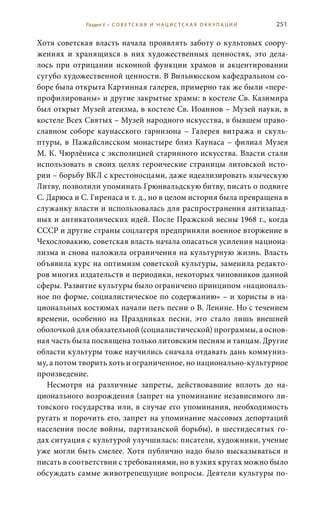 251
Хотя советская власть начала проявлять заботу о культовых соору-
жениях и хранящихся в них художественных ценностях, это дела-
лось при отрицании исконной функции храмов и акцентировании
сугубо художественной ценности. В Вильнюсском кафедральном со-
боре была открыта Картинная галерея, примерно так же были «пере-
профилированы» и другие закрытые храмы: в костеле Св. Казимира
был открыт Музей атеизма, в костеле Св. Иоаннов – Музей науки, в
костеле Всех Святых – Музей народного искусства, в бывшем право-
славном соборе каунасского гарнизона – Галерея витража и скуль-
птуры, в Пажайслисском монастыре близ Каунаса – филиал Музея
М. К. Чюрлёниса с экспозицией старинного искусства. Власти стали
использовать в своих целях героические страницы литовской исто-
рии – борьбу ВКЛ с крестоносцами, даже идеализировать языческую
Литву, позволили упоминать Грюнвальдскую битву, писать о подвиге
С. Дарюса и С. Гиренаса и т. д., но в целом история была превращена в
служанку власти и использовалась для распространения антизапад-
ных и антикатолических идей. После Пражской весны 1968 г., когда
СССР и другие страны соцлагеря предприняли военное вторжение в
Чехословакию, советская власть начала опасаться усиления национа-
лизма и снова наложила ограничения на культурную жизнь. Власть
объявила курс на оптимизм советской культуры, заменила редакто-
ров многих издательств и периодики, некоторых чиновников данной
сферы. Развитие культуры было ограничено принципом «националь-
ное по форме, социалистическое по содержанию» – и хористы в на-
циональных костюмах начали петь песни о В. Ленине. Но с течением
времени, особенно на Праздниках песни, это стало лишь внешней
оболочкой для обязательной (социалистической) программы, а основ-
ная часть была посвящена только литовским песням и танцам. Другие
области культуры тоже научились сначала отдавать дань коммуниз-
му, а потом творить хоть и ограниченное, но национально-культурное
произведение.
Несмотря на различные запреты, действовавшие вплоть до на-
ционального возрождения (запрет на упоминание независимого ли-
товского государства или, в случае его упоминания, необходимость
ругать и порочить его, запрет на упоминание массовых депортаций
населения после войны, партизанской борьбы), в шестидесятых го-
дах ситуация с культурой улучшилась: писатели, художники, ученые
уже могли быть смелее. Хотя публично надо было высказываться и
писать в соответствии с требованиями, но в узких кругах можно было
обсуждать самые животрепещущие вопросы. Деятели культуры по-
Раздел V • С О В Е Т С К А Я И Н А Ц И С Т С К А Я О К К У П А Ц И И
 