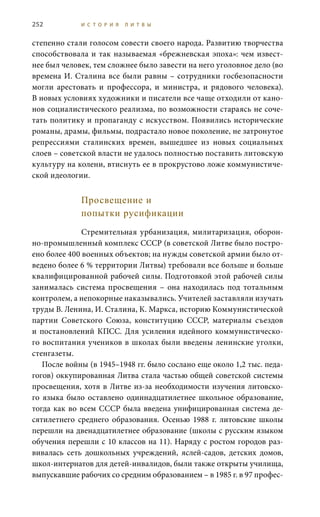 252 И С Т О Р И Я Л И Т В Ы
степенно стали голосом совести своего народа. Развитию творчества
способствовала и так называемая «брежневская эпоха»: чем извест-
нее был человек, тем сложнее было завести на него уголовное дело (во
времена И. Сталина все были равны – сотрудники госбезопасности
могли арестовать и профессора, и министра, и рядового человека).
В новых условиях художники и писатели все чаще отходили от кано-
нов социалистического реализма, по возможности стараясь не соче-
тать политику и пропаганду с искусством. Появились исторические
романы, драмы, фильмы, подрастало новое поколение, не затронутое
репрессиями сталинских времен, вышедшее из новых социальных
слоев – советской власти не удалось полностью поставить литовскую
культуру на колени, втиснуть ее в прокрустово ложе коммунистиче-
ской идеологии.
Просвещение и
попытки русификации
Стремительная урбанизация, милитаризация, оборон-
но-промышленный комплекс СССР (в советской Литве было постро-
ено более 400 военных объектов; на нужды советской армии было от-
ведено более 6 % территории Литвы) требовали все больше и больше
квалифицированной рабочей силы. Подготовкой этой рабочей силы
занималась система просвещения – она находилась под тотальным
контролем, а непокорные наказывались. Учителей заставляли изучать
труды В. Ленина, И. Сталина, К. Маркса, историю Коммунистической
партии Советского Союза, конституцию СССР, материалы съездов
и постановлений КПСС. Для усиления идейного коммунистическо-
го воспитания учеников в школах были введены ленинские уголки,
стенгазеты.
После войны (в 1945–1948 гг. было сослано еще около 1,2 тыс. педа-
гогов) оккупированная Литва стала частью общей советской системы
просвещения, хотя в Литве из-за необходимости изучения литовско-
го языка было оставлено одиннадцатилетнее школьное образование,
тогда как во всем СССР была введена унифицированная система де-
сятилетнего среднего образования. Осенью 1988  г. литовские школы
перешли на двенадцатилетнее образование (школы с русским языком
обучения перешли с 10 классов на 11). Наряду с ростом городов раз-
вивалась сеть дошкольных учреждений, яслей-садов, детских домов,
школ-интернатов для детей-инвалидов, были также открыты училища,
выпускавшие рабочих со средним образованием – в 1985 г. в 97 профес-
 