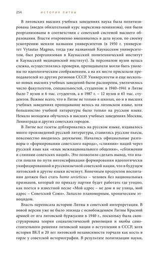 254 И С Т О Р И Я Л И Т В Ы
В литовских высших учебных заведениях наука была политизи-
рована (введен обязательный курс марксизма-ленинизма), они были
реорганизованы в соответствии с советской системой высшего об-
разования. Власти откровенно вмешивались в дела вузов, по своему
усмотрению меняли названия университетов (в 1950  г. универси-
тет Vytautas Magnus, тогда уже названный Каунасским университе-
том, был реорганизован в Каунасский политехнический институт
и Каунасский медицинский институт). За персоналом вузов велась
слежка, осуществлялись проверки, преподаватели могли быть уволе-
ны по идеологическим соображениям, а на их место присылали пре-
подавателей из других регионов СССР. Университеты и еще несколь-
ко новых высших учебных заведений были расширены, увеличилось
число факультетов, специальностей, студентов: в 1940–1941 в Литве
было 7 вузов и 6 тыс. студентов, а в 1987 г. – 12 вузов и 65 тыс. сту-
дентов. Важнее всего, что в Литве не только в школах, но и в высших
учебных заведениях преподавание велось на литовском языке, хотя
большинство учебной литературы было только на русском языке.
Немало молодежи обучалось в высших учебных заведениях Москвы,
Ленинграда и других советских городов.
В Литве все газеты дублировались на русском языке, издавалось
много произведений русской литературы, ставились русские пьесы,
повсеместно вводилось двуязычие. Начались официальные разго-
воры о «формировании советского народа», «слиянии» наций через
русский язык как «язык межнационального общения», «сближении
и слиянии советских наций». Это позволяло сделать вывод, что вла-
сти пошли по пути интенсификации формирования идеологически
унифицированной и русскоязычной советской нации, что в будущем
литовский и другие языки исчезнут. Конечным продуктом воспита-
ния должен был стать homo sovieticus – человек без национальных
признаков, который по приказу партии будет работать где угодно,
как поется в известной песне «Мой адрес – не дом и не улица, мой
адрес – Советский Союз». Запахло планомерным, хроническим эт-
ноцидом.
Власть переписала историю Литвы в советской интерпретации. В
новой версии уже не было эпизода с освобождением Литвы Красной
армией от ига литовской буржуазии в 1940 г., поскольку была скон-
струирована теория социалистической революции и якобы само-
стоятельного решения литовской нации о вступлении в СССР, хотя
история ВКЛ и 20 лет литовской независимости торчали как кость в
горле у советской историографии. В результате политизации науки,
 