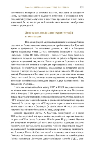 255
постоянного контроля со стороны властей, изоляции от западного
мира, идеологизированной кадровой политики в отношении пре-
подавателей уровень обучения в советские времена был ниже, чем в
довоенной Литве, несмотря на большой скачок количества образова-
тельных учреждений.
Литовская дипломатическая служба
и эмиграция
Под конец Второй мировой войны тысячи жителей Литвы
подались на Запад, опасаясь возвращения приближающейся Красной
армии и депортаций. По различным данным, в 1945  г. в Западной
Европе находилось более 72  тыс. литовских беженцев и ссыльных
(латышей – более 111 тыс., эстонцев – около 31 тыс.). Ряды беженцев
пополняли литовцы, насильно вывезенные на работы в Германию во
времена нацистской оккупации. После поражения Германии в войне
некоторые из них попали в лагеря для перемещенных лиц – военных
беженцев, по различным причинам оказавшихся за пределами своей
родины. В лагерях для перемещенных лиц насчитывалось 400 препода-
вателей Каунасского и Вильнюсского университетов, половина членов
Союза писателей Литвы, тысячи литовских учителей, инженеров. Итак,
литовская интеллигенция покидала страну в двух направлениях – на
Запад либо в Сибирь…
С началом холодной войны между США и СССР американцы нача-
ли менять свое отношение к лагерям перемещенных лиц. В середине
1948 г. Конгресс США принял так называемый Закон о перемещенных
лицах, предусматривавший освобождение из лагерей 205 тыс. беженцев
(40 % которых составляли беженцы и ссыльные из Балтийских стран и
Польши). За три-четыре года в США удалось переехать всем желающим
литовским ссыльным и беженцам (в целом около 30 тыс.), остальные
направились в Великобританию, Канаду, Австралию.
Бывший президент Литвы А.  Сметона, покинувший ее в июне
1940 г., был персоной нон грата во всех европейских странах, поэтому
он уехал в США (через Германию, Швейцарию, Португалию). Однако
для получения американской визы ему пришлось подписать отказ от
политической деятельности, вследствие чего он ограничился поддер-
жанием связей с американскими литовцами и литовскими дипломата-
ми. В январе 1944 г. А. Сметона погиб в Кливленде во время пожара.
Поэтому на Западе вопросами литовских беженцев и освобождения
Литвы занималась Литовская дипломатическая служба (ЛДС), сим-
Раздел V • С О В Е Т С К А Я И Н А Ц И С Т С К А Я О К К У П А Ц И И
 