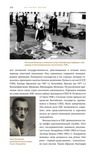 256 И С Т О Р И Я Л И Т В Ы
вол литовской государственности, действовавшая в течение всего
периода советской оккупации. Она стремилась сохранить междуна-
родное признание Литовского государства в тех странах, которые от-
казались признавать насильственное включение Литвы в состав СССР:
США, Канаде, Бразилии (до 1967  г.), Колумбии, Уругвае (до 1977  г.),
Великобритании, Франции, Швейцарии, Ватикане. По различным при-
чинам число таких стран постоянно уменьшалось. Огромное влияние
на существование ЛДС оказал приказ президента США Ф. Рузвельта от
15 июля 1940 г. Согласно этому приказу все
средства Балтийских государств, хранив-
шиеся в банках США, были заморожены.
Эти деньги дали ЛДС возможность сохра-
нить свои представительства и персонал
вплоть до самого окончания дипломатиче-
ской работы.
Высшая власть в ЛДС принадлежала гла-
ве (шефу) дипломатической службы. Этот
пост последовательно занимали диплома-
ты Стасис Лозорайтис (1940–1983) и Стасис
Антанас Бачкис (1983–1991). С. Лозорайтис
понимал свою должность как primus inter
pares – первый среди равных – относитель-
но всех послов. Таким образом, благодаря
Литовские беженцы в немецком лагере (Шайнфельд) подбирают себе
одежду из благотворительных поступлений, 1948 г.
Глава Литовской
дипломатической службы
Стасис Лозорайтис
 