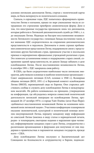 257
усилиям литовских дипломатов Литва, стертая с политической карты
мира, не была вычеркнута из политического сознания.
Сначала, в сороковые годы, ЛДС попыталась сформировать прави-
тельство Литвы в изгнании, однако по мере уменьшения числа ее со-
трудников это стремление приобрело символическую форму. Дело в
том, что иностранные государства признавали лишь тех дипломатов,
которые работали в Литовской дипломатической службе до 1940 г., т. е.
до оккупации Литвы. Надежды на быстрое восстановление независи-
мости Литовского государства с помощью Запада постепенно таяли, и
все внимание ЛДС сосредоточилось на сохранении дипломатических
представительств и персонала. Дипломаты в своих странах пребыва-
ния символически представляли Литву, поддерживали связи с предста-
вителями других Балтийских стран, принимали участие в посольских
приемах и мероприятиях официальных учреждений различных стран.
Это помогало установлению новых и поддержанию старых связей, со-
хранению зданий представительств, не давало Западу забывать о деле
освобождения Литвы. После восстановления независимости Литвы,
6 сентября 1991 г. ЛДС завершила свою работу.
В США, где было сосредоточено наибольшее число литовских эми-
грантов, действовали основные и наиболее влиятельные организации –
Совет американских литовцев (САЛ, основан в 1940  г.), Всемирная
община литовцев (ВОЛ, 1951 г.) и Верховный комитет освобождения
Литвы (ВКОЛ), перемещенный сюда из Европы. Они старались дей-
ствовать сообща и служить делу освобождения Литвы в международ-
ном масштабе. Их работа основывалась на принципе, утвержденном
на конференции, где обсуждались вопросы совместной политической
деятельности литовской эмиграции по освобождению Литвы, про-
шедшей 26–27 октября 1974 г. в городе Уайт Плейнс (штат Нью-Йорк):
«добиваться восстановления независимой Литвы на основании неиз-
менной воли литовской нации». Участники конференции планировали
оказание экономической, культурной и политической помощи жите-
лям оккупированной Литвы, передачу западному миру информации
из советской Литвы (имелись в виду статьи в периодической печати,
радио- и телепередачи, ежегодные издания о нарушении прав челове-
ка), информирование западных стран о деле Литвы, сотрудничество с
различными организациями и форумами для получения от них под-
держки в правительствах и парламентах западных государств, прежде
всего – США.
Делу освобождения Литвы послужил и Заключительный акт
Совещания по безопасности и сотрудничеству в Европе, подписан-
Раздел V • С О В Е Т С К А Я И Н А Ц И С Т С К А Я О К К У П А Ц И И
 