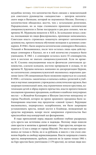 259
неудобны потому, что католичество было связано с нежелательной
для советского руководства «западностью» – центром католиче-
ского мира в Ватикане, который не подчинялся Москве. Поэтому с
католичеством обходились жестче, чем с остальными религиями.
Парадоксально, но за годы сталинского правления католические
священнослужители в Литве пострадали в два раза сильнее, чем во
времена М. Муравьева-вешателя в XIX в. За ксендзами велась слеж-
ка, посещающие их люди фиксировались, проповеди записывались.
Советская власть стремилась пошатнуть авторитет католического
духовенства, препятствовала обучению молодежи в духовных семи-
нариях. В 1946 г. были закрыты католические семинарии в Вильнюсе,
Тельшяй и Вилкавишкисе, после чего осталась лишь одна действу-
ющая семинария в Каунасе, но и в ней количество учащихся было
уменьшено. К 1962 г. в семинарии осталось всего 55 семинаристов,
хотя в костелах не хватало священнослужителей. Если во време-
на И.  Сталина оккупационные власти физически уничтожали ду-
ховенство, ссылали ксендзов, костелы превращали в склады, то во
времена Н. Хрущева началась кампания по дискредитации церкви,
на католических священнослужителей оказывалось моральное дав-
ление (хотя 130 священникам было позволено вернуться из ссылки).
В 1958 г. «оттепель» закончилась и началась война с религией в учеб-
ных и научных заведениях: учреждались атеистические кружки, был
запрещен колокольный звон, под ограничения попали крестины, ка-
техизация детей и обряд первого причастия, власти препятствовали
посещению храмовых праздников, особенно в наиболее популярных
местах – в Жемайчю Кальварии и Шилуве (местечко неподалеку от
города Расейняй, которое во время храмового праздника было за-
блокировано властями под предлогом «свиной чумы»). Верующие
высмеивались, подвергались оскорблениям, им было запрещено
устанавливать кресты, новый костел в Клайпеде, возведенный на
средства верующих, вскоре после завершения строительства был
приспособлен под концертный зал филармонии.
В годы притеснений перед людьми особенно глубоко раскрылась
суть креста как источника силы и надежды. Поэтому люди понесли
свои кресты и молитвы к древней святыне – Горе крестов, которая на-
ходится в 12 км к северу от города Шяуляй. Это место вскоре просла-
вилось не только в Литве, но и за рубежом, и вместе с тем стало сим-
волом борьбы за свободу вероисповедания. Власти запрещали ставить
кресты, выкорчевывали, срубали, сжигали их (в одном только 1961 г.
на Горе крестов было уничтожено 2 179 крестов), но ночью люди воз-
Раздел V • С О В Е Т С К А Я И Н А Ц И С Т С К А Я О К К У П А Ц И И
 