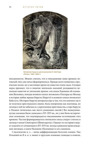 26 И С Т О Р И Я Л И Т В Ы
письменности. Можно считать, что в описываемые нами времена ли-
товский эпос уже начал формироваться. Прежде всего появились геро-
ические песни, но в настоящее время их известно очень мало. Сегодня
наука признает, что в понятие эпических сказаний укладывается не-
сколько сюжетов из литовских хроник: сон князя Гедимина об основа-
нии Вильнюса, походы великого князя литовского Ольгерда на Москву
и история любви жрицы Бируты (Бируте) и великого князя литовского
Кейстута. (История Бируты интересна еще и тем, что эта княгиня так и
не получила христианского имени, была похоронена как язычница, но
легенда о ней не забылась и с укреплением христианства, а гора Бируты
в Паланге почиталась как место упокоения святой.) Все вышеупомя-
нутые сказания были записаны в XV–XVI вв., но у них было историче-
ское основание, что подтверждается письменными источниками того
времени. Частью формирующегося литовского эпоса следует считать и
легенду о князе Свинтороге (Швянтарагис). Однако эту историю следу-
ет отделять от сочиненных в XV–XVI вв. легенд о римском происхожде-
нии литовцев, о князе Палемоне (Палемонас) и его сыновьях.
I тысячелетие н. э. – эпоха дифференциации балтских племен. Уже
Птолемей во II в. н. э. пишет о прусских племенах галиндах и ятвягах,
Литовская пуща из цикла рисунков А. Гротгера
«Литва», 1864–1866 гг.
 