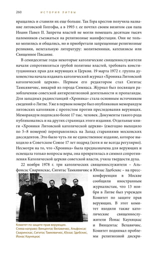260 И С Т О Р И Я Л И Т В Ы
вращались и ставили их еще больше. Так Гора крестов получила назва-
ние литовской Голгофы, а в 1993 г. ее почтил своим визитом сам папа
Иоанн Павел II. Запреты властей не могли помешать десяткам тысяч
паломников съезжаться на религиозные манифестации. Они не толь-
ко молились и общались, но и приобретали запрещенные религиозные
реликвии, нелегальную литературу: молитвенники, катехизисы или
Священное Писание.
В семидесятые годы некоторые католические священнослужители
начали сопротивляться грубой политике властей, требовать консти-
туционных прав для верующих и Церкви. 19 марта 1972 г. группа ду-
ховенства начала издавать католический журнал «Хроника Литовской
католической церкви». Первым его редактором стал Сигитас
Тамкявичюс, викарий из города Симнаса. Журнал был посвящен ра-
зоблачению советской антирелигиозной деятельности и пропаганды.
Для западных радиостанций «Хроника» стала основным источником
сведений о Литве. Уже в первом номере был опубликован меморандум
литовских католиков с протестом против преследования верующих.
Меморандум подписало более 17 тыс. человек. Документы такого рода
публиковались и на других страницах этого издания. Отдельные кни-
ги «Хроники Литовской католической церкви» (ежегодно выходило
по 5–8 номеров) переправлялись на Запад стараниями московских
диссидентов. Это было чуть ли не единственное издание, которое вы-
ходило в Советском Союзе 17 лет подряд (хотя и не всегда регулярно).
Несмотря на то, что «Хроника» была предназначена для верующих и
освещала только вопросы веры, она превратилась в символ сопротив-
ления Католической церкви советской власти, учила твердости духа.
22  ноября 1978  г. три католических священнослужителя – Аль-
фонсас Сваринскас, Сигитас Тамкявичюс и Юозас Здебскис – на пресс-
конференции в Москве
сообщили иностранным
журналистам, что 13  ноя-
бря в Литве был учрежден
Комитет по защите прав
верующих. В этот коми-
тет входили также като-
лические священнослу-
жители Йонас Кауняцкас
и Винцентас Велавичюс.
Комитет поднимал пробле-
мы религиозной дискри-
Комитет по защите прав верующих.
Слева направо: Винцентас Велавичюс, Альфонсас
Сваринскас, Сигитас Тамкявичюс, Юозас Здебскис,
Йонас Кауняцкас
 