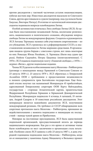 262 И С Т О Р И Я Л И Т В Ы
против диссидентов с тактикой частичных уступок инакомыслящим,
избегая жестких мер. Известных диссидентов высылали из Советского
Союза, других арестовывали и судили (например, под суд попали Балис
Гаяускас, Викторас Пяткус). В отличие от католической оппозиции дис-
сиденты поднимали вопросы освобождения Литвы.
Особой активностью отличалась Лига свободы Литвы (ЛСЛ). Ее це-
лью было восстановление независимой Литвы, воспитание религиоз-
ного, национального и политического сознания, обсуждение вопроса
свободы Литвы на международных форумах. Создатель и руководитель
ЛСЛ Антанас Терляцкас называл себя участником сопротивления – по
его убеждению, ЛСЛ стремилась не к реформированию СССР, а к вос-
становлению независимости Литвы мирными средствами. В организа-
цию входила группа борцов с советским строем, вот лишь некоторые
из них: Ромалдас Юозас Рагайшис, А. Терляцкас (были под судом три
раза), Нийоле Садунайте, Пятрас Цидзикас (политзаключенные). С
1976 г. ЛСЛ издавала подпольную газету «Глашатай свободы», с 1978 г. –
журнал «Витис», другие подпольные издания.
ЧленыЛСЛуделялиособоевниманиепактуМолотова–Риббентропа
(договору о ненападении между Германией и Советским Союзом от
23  августа 1939  г.). 23  августа 1979  г. ЛСЛ обратилась к Генеральной
Ассамблее ООН с требованием о предоставлении независимости
и полного суверенитета трем Балтийским государствам. Еще боль-
ший отклик получил так называемый Меморандум 45 прибалтийцев,
адресованный Генеральному секретарю ООН Курту Вайльдхайму,
государствам – сторонам Атлантической хартии, правительствам
Федеративной Республики Германии и Германской Демократической
Республики. Меморандум подписали 4 эстонца, 6 латышей, 35 литов-
цев, Андрей  Сахаров и 10 известных российских диссидентов. Этот
меморандум является важнейшим документом ЛСЛ, получившим
международный резонанс. Он требовал от СССР обнародования всех
секретных протоколов пакта Молотова – Риббентропа, признания их
недействительными с момента подписания и ликвидации их послед-
ствий – вывода чужой армии из Прибалтики.
Невзирая на постоянные преследования, ЛСЛ была единственной
подпольной организацией, просуществовавшей вплоть до периода
национального возрождения. Как раз в это время ее активные члены
были освобождены из мест заключения и организация стала легаль-
ной. Особенно смело ЛСЛ заявила о себе 23 августа 1987 г., в день оче-
редной годовщины подписания пакта Молотова – Риббентропа, когда
по ее инициативе у памятника Адаму Мицкевичу в Вильнюсе прошел
 