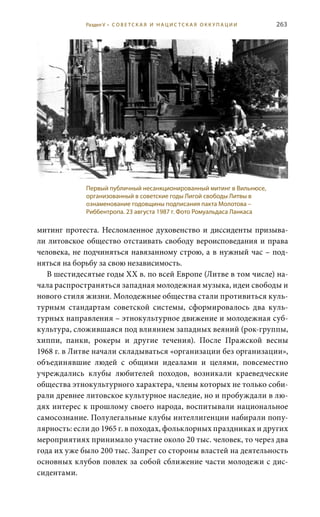 263
митинг протеста. Несломленное духовенство и диссиденты призыва-
ли литовское общество отстаивать свободу вероисповедания и права
человека, не подчиняться навязанному строю, а в нужный час – под-
няться на борьбу за свою независимость.
В шестидесятые годы ХХ в. по всей Европе (Литве в том числе) на-
чала распространяться западная молодежная музыка, идеи свободы и
нового стиля жизни. Молодежные общества стали противиться куль-
турным стандартам советской системы, сформировалось два куль-
турных направления – этнокультурное движение и молодежная суб-
культура, сложившаяся под влиянием западных веяний (рок-группы,
хиппи, панки, рокеры и другие течения). После Пражской весны
1968 г. в Литве начали складываться «организации без организации»,
объединявшие людей с общими идеалами и целями, повсеместно
учреждались клубы любителей походов, возникали краеведческие
общества этнокультурного характера, члены которых не только соби-
рали древнее литовское культурное наследие, но и пробуждали в лю-
дях интерес к прошлому своего народа, воспитывали национальное
самосознание. Полулегальные клубы интеллигенции набирали попу-
лярность: если до 1965 г. в походах, фольклорных праздниках и других
мероприятиях принимало участие около 20 тыс. человек, то через два
года их уже было 200 тыс. Запрет со стороны властей на деятельность
основных клубов повлек за собой сближение части молодежи с дис-
сидентами.
Первый публичный несанкционированный митинг в Вильнюсе,
организованный в советские годы Лигой свободы Литвы в
ознаменование годовщины подписания пакта Молотова –
Риббентропа. 23 августа 1987 г. Фото Ромуальдаса Ланкаса
Раздел V • С О В Е Т С К А Я И Н А Ц И С Т С К А Я О К К У П А Ц И И
 