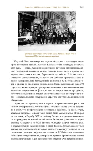 265
Жертва Р. Каланты получила огромный отклик, снова подняла во-
прос литовской неволи. Жители Каунаса стали ежегодно отмечать
этот день – 14 мая. Жившие в эмиграции литовцы отмечали памят-
ные годовщины, издавали книги, ставили памятники и другие ме-
мориальные знаки в местах сбора литовских общин. Р. Каланта стал
символом сопротивления, а каунасские события привели к активи-
зации неформального молодежного движения. С шестидесятых го-
дов и вплоть до окончания оккупации в Литве действовало около 70
групп, члены которых распространяли антисоветские воззвания, вы-
вешивали национальные флаги, отмечали национальные праздники,
рисовали в публичных местах символы литовской государственно-
сти – советская власть совершенно утратила контроль над литовским
обществом.
Недовольство существующим строем и притеснениями росло во
многих неформальных организациях, но лишь самые смелые вступа-
ли в открытую конфронтацию с советским режимом, не боясь судов,
арестов и тюрьмы. Но пока таких людей было меньшинство. Невзирая
на постоянную борьбу ЛСЛ за свободу Литвы, в период национально-
го возрождения основной силой стало Литовское движение за пере-
стройку «Саюдис», а не ЛСЛ. Именно «Саюдис» сыграл главную роль
в восстановлении независимости Литвы. Разница между двумя этими
движениями заключается не только в их тактических установках, но и в
различных традициях ведения деятельности. ЛСЛ была последней ор-
ганизацией сопротивления, которая во времена брежневского застоя
оживляла традиции и дух непокорности властям. Она нелегально и по-
Шествие протеста по каунасской аллее Лайсвес 18 мая 1972 г.
Номерами КГБ отметил лидеров шествия
Раздел V • С О В Е Т С К А Я И Н А Ц И С Т С К А Я О К К У П А Ц И И
 