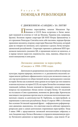Р а з д е л VI
ПОЮЩАЯ РЕВОЛЮЦИЯ
С ДВИЖЕНИЕМ «САЮДИС» ЗА ЛИТВУ
Политика перестройки, начатая Михаилом Гор-
бачевым в СССР, была встречена в Литве звеня-
щей тишиной (в отличие от той же Москвы, Украины или, например,
Грузии). Безликие первые секретари ЦК КПЛ Пятрас Гришкявичус и
его преемник Римгаудас Сонгайла вели себя пассивно, передав бразды
правления москвичу, второму секретарю Николаю Митькину, который
даже не говорил по-литовски, зато стремился «сделать Литву интерна-
циональной республикой». Секретари горкомов и райкомов КПЛ про-
должали выполнять указания ЦК, в провинции ничего не менялось, и
в народе начало нарастать недовольство, пока, наконец, общество не
взяло инициативу в свои руки.
Литовское движение за перестройку
«Саюдис» в 1988–1990 годах
Деятельность разрешенных властями клубов по вопросам
культуры, охраны природы, экологии и т. п. расшевелила писателей, ко-
торые начали требовать официального статуса для литовского языка, до
сих пор вытесняемого из общественной жизни, преподавания в школах
истории Литвы как основной темы уроков по истории (до того момента
в школах изучалась история СССР, а истории Литвы был посвящен лишь
тоненький учебник, больше похожий на брошюру), начали поднимать
вопросы так называемых «белых пятен» истории Литвы. От писателей
не отставали и Союз художников, экономисты, философы. Критически
мыслящая и настроенная против власти литовская интеллигенция вни-
мательно следила за деятельностью М. Горбачева, за перестройкой, за
переменами в советских республиках. Когда 13 апреля 1988 г. в Эстонии
был основан Эстонский народный фронт – неформальное реформатор-
ское движение, выяснилось, что советские власти избегают применять
репрессии даже к самым деятельным сторонникам перестройки. Тогда
3  июня 1988  г. представители литовской интеллигенции собрались в
зале Академии наук Литвы в Вильнюсе и учредили инициативную груп-
пу Литовского движения за перестройку «Саюдис», куда вошли 35 де-
 