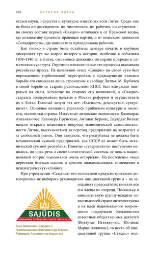 268 И С Т О Р И Я Л И Т В Ы
ятелей науки, искусства и культуры, известных всей Литве. Среди них
не было ни диссидентов, ни чиновников, ни рабочих, ни студентов –
по своему составу первый «Саюдис» отличался и от Пражской весны,
где инициативу проявила правящая партия, и от польского движения
«Солидарность», где инициатива принадлежала рабочим.
Как только в стране была ослаблена цензура печати, в клубных
дискуссиях тут же возрос интерес к истории, особенно к событиям
1939–1940 гг. в Литве, оживились движения по охране природы и па-
мятников культуры. Огромное влияние на все эти процессы оказывала
российская пресса. На начальном этапе «Саюдис» по своей сути был
порождением горбачевской перестройки, с предыдущими этапами
борьбы его связывало лишь стремление к свободе Литвы. М. Горбачев
в своей борьбе со старым руководством КПСС был вынужден опи-
раться на силы, вставшие на сторону его начинаний, а «Саюдис»
старался поддерживать начатые в Москве реформы и осуществлять
их в Литве. Главный лозунг тех лет: «Гласность, демократия, сувере-
нитет». Основное внимание уделялось проблемам культуры и эколо-
гии, экономики страны. Известные литовские экономисты Казимерас
Антанавичюс, Казимера Прунскене, Антанас Бурачас, Эдуардас Вилкас
начали открыто поднимать вопросы экономической самостоятель-
ности Литвы, высказываться за переход предприятий на хозрасчет и
за свободный рынок. Они заявляли, что республика не должна быть
механической суммой предприятий, как СССР не может быть меха-
нической суммой республик. Понятие «суверенитета» постепенно ме-
нялось, но пока речь о смене политической системы не шла, а нацио-
нальный вопрос поднимался очень осторожно. Но постепенно люди
перестали бояться ссылок и арестов инакомыслящих, помещения в
психиатрическую клинику.
При учреждении «Саюдиса» его основатели предусмотрительно до-
говорились не выбирать руководителя инициативной группы – на за-
седаниях председательствовали все
его члены по очереди. Поскольку в
инициативную группу входили из-
вестные всей стране интеллектуалы
и их идеи национального возрож-
дения поддержало большинство
известных общественных деятелей
(Витаутас Петкявичюс, Юстинас
Марцинкявичюс), то весть об ини-
циативной группе «Саюдис» мол-
Знак движения «Саюдис» с
Гедиминовыми столпами (худ. Гедрюс
Реймерис, Альгимантас Насвитис)
 