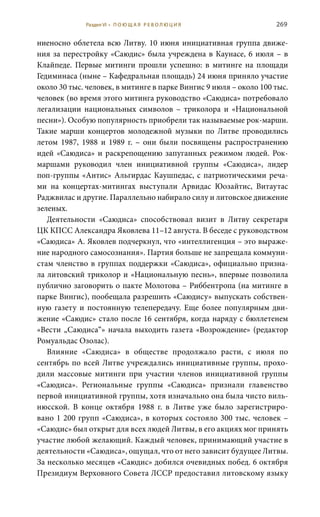 269
ниеносно облетела всю Литву. 10 июня инициативная группа движе-
ния за перестройку «Саюдис» была учреждена в Каунасе, 6 июля – в
Клайпеде. Первые митинги прошли успешно: в митинге на площади
Гедиминаса (ныне – Кафедральная площадь) 24 июня приняло участие
около 30 тыс. человек, в митинге в парке Вингис 9 июля – около 100 тыс.
человек (во время этого митинга руководство «Саюдиса» потребовало
легализации национальных символов – триколора и «Национальной
песни»). Особую популярность приобрели так называемые рок-марши.
Такие марши концертов молодежной музыки по Литве проводились
летом 1987, 1988 и 1989  г. – они были посвящены распространению
идей «Саюдиса» и раскрепощению запуганных режимом людей. Рок-
маршами руководил член инициативной группы «Саюдиса», лидер
поп-группы «Антис» Альгирдас Каушпедас, с патриотическими реча-
ми на концертах-митингах выступали Арвидас Юозайтис, Витаутас
Раджвилас и другие. Параллельно набирало силу и литовское движение
зеленых.
Деятельности «Саюдиса» способствовал визит в Литву секретаря
ЦК КПСС Александра Яковлева 11–12 августа. В беседе с руководством
«Саюдиса» А. Яковлев подчеркнул, что «интеллигенция – это выраже-
ние народного самосознания». Партия больше не запрещала коммуни-
стам членство в группах поддержки «Саюдиса», официально призна-
ла литовский триколор и «Национальную песнь», впервые позволила
публично заговорить о пакте Молотова – Риббентропа (на митинге в
парке Вингис), пообещала разрешить «Саюдису» выпускать собствен-
ную газету и постоянную телепередачу. Еще более популярным дви-
жение «Саюдис» стало после 16 сентября, когда наряду с бюллетенем
«Вести „Саюдиса“» начала выходить газета «Возрождение» (редактор
Ромуальдас Озолас).
Влияние «Саюдиса» в обществе продолжало расти, с июля по
сентябрь по всей Литве учреждались инициативные группы, прохо-
дили массовые митинги при участии членов инициативной группы
«Саюдиса». Региональные группы «Саюдиса» признали главенство
первой инициативной группы, хотя изначально она была чисто виль-
нюсской. В конце октября 1988  г. в Литве уже было зарегистриро-
вано 1 200 групп «Саюдиса», в которых состояло 300 тыс. человек –
«Саюдис» был открыт для всех людей Литвы, в его акциях мог принять
участие любой желающий. Каждый человек, принимающий участие в
деятельности «Саюдиса», ощущал, что от него зависит будущее Литвы.
За несколько месяцев «Саюдис» добился очевидных побед. 6 октября
Президиум Верховного Совета ЛССР предоставил литовскому языку
Раздел VI • П О Ю Щ А Я Р Е В О Л Ю Ц И Я
 