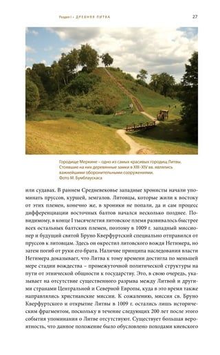 27
или судавах. В раннем Средневековье западные хронисты начали упо-
минать пруссов, куршей, земгалов. Литовцы, которые жили к востоку
от этих племен, конечно же, в хроники не попали, да и сам процесс
дифференциации восточных балтов начался несколько позднее. По-
видимому, в конце I тысячелетия литовское племя развивалось быстрее
всех остальных балтских племен, поэтому в 1009 г. западный миссио-
нер и будущий святой Бруно Кверфуртский специально отправился от
пруссов к литовцам. Здесь он окрестил литовского вождя Нетимера, но
затем погиб от руки его брата. Наличие принципа наследования власти
Нетимера доказывает, что Литва к тому времени достигла по меньшей
мере стадии вождества – промежуточной политической структуры на
пути от этнической общности к государству. Это, в свою очередь, ука-
зывает на отсутствие существенного разрыва между Литвой и други-
ми странами Центральной и Северной Европы, куда в это время также
направлялись христианские миссии. К сожалению, миссия св.  Бруно
Кверфуртского и открытие Литвы в 1009 г. остались лишь историче-
ским фрагментом, поскольку в течение следующих 200 лет после этого
события упоминания о Литве отсутствуют. Существует большая веро-
ятность, что данное положение было обусловлено походами киевского
Городище Меркине – одно из самых красивых городищ Литвы.
Стоявшие на них деревянные замки в XIII–XIV вв. являлись
важнейшими оборонительными сооружениями.
Фото М. Бумблаускаса
Раздел I • Д Р Е В Н Я Я Л И Т В А
 