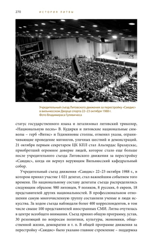 270 И С Т О Р И Я Л И Т В Ы
статус государственного языка и легализовал литовский триколор,
«Национальную песнь» В. Кудирки и литовские национальные сим-
волы – герб «Витис» и Гедиминовы столпы, отменил указы, ограни-
чивающие проведение митингов, уличных шествий и демонстраций.
21 октября первым секретарем ЦК КПЛ стал Альгирдас Бразаускас,
приобретший огромное доверие людей, которое стало еще больше
после учредительного съезда Литовского движения за перестройку
«Саюдис», когда он вернул верующим Вильнюсский кафедральный
собор.
Учредительный съезд движения «Саюдис» 22–23 октября 1988 г., в
котором принял участие 1 021 делегат, стал важнейшим событием того
времени. По национальному составу делегаты съезда распределились
следующим образом: 980 литовцев, 9 поляков, 8 русских, 6 евреев, 18
представителей других национальностей. В профессиональном отно-
шении самую многочисленную группу составляли ученые и люди ис-
кусства. За ходом съезда наблюдали более 400 корреспондентов, в том
числе свыше 100 представителей иностранных СМИ. Литва очутилась
в центре всеобщего внимания. Съезд принял общую программу, устав,
30 резолюций по вопросам политики, культуры, экономики, обще-
ственной жизни, демократии и т. п. В общей программе движения за
перестройку «Саюдис» было указано главное стремление – поддержка
Учредительный съезд Литовского движения за перестройку «Саюдис»
в вильнюсском Дворце спорта 22–23 октября 1988 г.
Фото Владимираса Гулявичюса
 