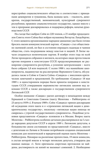 271
перестройки социалистического общества в соответствии с принци-
пами демократии и гуманизма, была названа цель – гласность, демо-
кратия, государственный, экономический, культурный суверенитет
республики, правовое социалистическое государство, однако вместе с
тем в программе декларировалась и поддержка реформ, начатых руко-
водством СССР.
На съезде был выбран Сейм из 220 членов, а 25 ноября председате-
лем Совета этого Сейма был избран музыковед Витаутас Ландсбергис.
С этого момента организованное народное движение уже было готово
бросить вызов коммунистической партии. «Саюдис» стал обществен-
но значимой силой, он был в состоянии оправдать надежды и чаяния
общества, стать посредником между властью и нацией. В Литве на-
чали создаваться политические партии. В ноябре этого года по всей
Литве проходили собрания и митинги, на которых люди протестовали
против поправок к конституции СССР, предусматривающих не рас-
ширение суверенитета республик, а усиление централизации – всего
было собрано 1,8 млн подписей. С осени 1988 г. все важнейшие зако-
нопроекты, выдвинутые на рассмотрение Верховного Совета, обсуж-
дались также в Сейме и Совете Сейма «Саюдиса» с внесением крити-
ческих замечаний и предложений. По требованию «Саюдиса» 18 мая
1989 г. в одностороннем порядке были приняты поправки к консти-
туции СССР, утвердившие верховенство литовских законов над за-
конами СССР, а также декларация о государственном суверенитете
Литовской ССР.
Особое внимание «Саюдис» уделял договору о ненападении между
Германией и Советским Союзом (пакту Молотова – Риббентропа от
23 августа 1939 г.). В начале 1989 г. Сейм «Саюдиса» принял декларацию
об осуждении этого пакта и о «стремлении литовской нации к демо-
кратическому государству», поскольку «литовская нация никогда не
смирялась с утратой государственного суверенитета». Подобные уста-
новки представители «Саюдиса» изложили и в Москве. Вопрос пакта
Молотова – Риббентропа особенно детально рассматривался на I съез-
де народных депутатов СССР в апреле 1989 г. Литовские депутаты, в
большинстве своем состоявшие из представителей «Саюдиса», вместе
с делегатами из Латвии и Эстонии потребовали создания специальной
комиссии для политической и юридической оценки пакта Молотова –
Риббентропа. Невзирая на различные препятствия, 19 июля комиссия,
в состав которой вошли и четыре литовских депутата, утвердила два
важных вывода: «1. Хотя оригиналы секретных протоколов не най-
дены, достоверность их копий не вызывает сомнений. 2. Необходимо
Раздел VI • П О Ю Щ А Я Р Е В О Л Ю Ц И Я
 