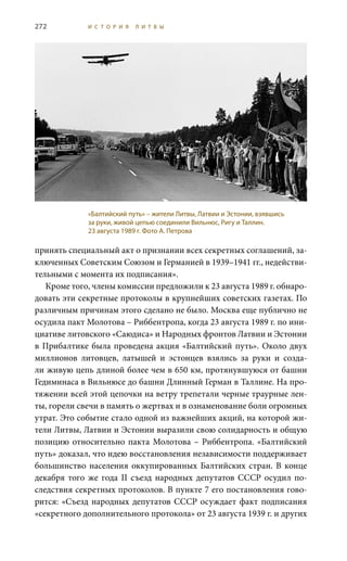 272 И С Т О Р И Я Л И Т В Ы
принять специальный акт о признании всех секретных соглашений, за-
ключенных Советским Союзом и Германией в 1939–1941 гг., недействи-
тельными с момента их подписания».
Кроме того, члены комиссии предложили к 23 августа 1989 г. обнаро-
довать эти секретные протоколы в крупнейших советских газетах. По
различным причинам этого сделано не было. Москва еще публично не
осудила пакт Молотова – Риббентропа, когда 23 августа 1989 г. по ини-
циативе литовского «Саюдиса» и Народных фронтов Латвии и Эстонии
в Прибалтике была проведена акция «Балтийский путь». Около двух
миллионов литовцев, латышей и эстонцев взялись за руки и созда-
ли живую цепь длиной более чем в 650 км, протянувшуюся от башни
Гедиминаса в Вильнюсе до башни Длинный Герман в Таллине. На про-
тяжении всей этой цепочки на ветру трепетали черные траурные лен-
ты, горели свечи в память о жертвах и в ознаменование боли огромных
утрат. Это событие стало одной из важнейших акций, на которой жи-
тели Литвы, Латвии и Эстонии выразили свою солидарность и общую
позицию относительно пакта Молотова – Риббентропа. «Балтийский
путь» доказал, что идею восстановления независимости поддерживает
большинство населения оккупированных Балтийских стран. В конце
декабря того же года II  съезд народных депутатов СССР осудил по-
следствия секретных протоколов. В пункте 7 его постановления гово-
рится: «Съезд народных депутатов СССР осуждает факт подписания
«секретного дополнительного протокола» от 23 августа 1939 г. и других
«Балтийский путь» – жители Литвы, Латвии и Эстонии, взявшись
за руки, живой цепью соединили Вильнюс, Ригу и Таллин.
23 августа 1989 г. Фото А. Петрова
 